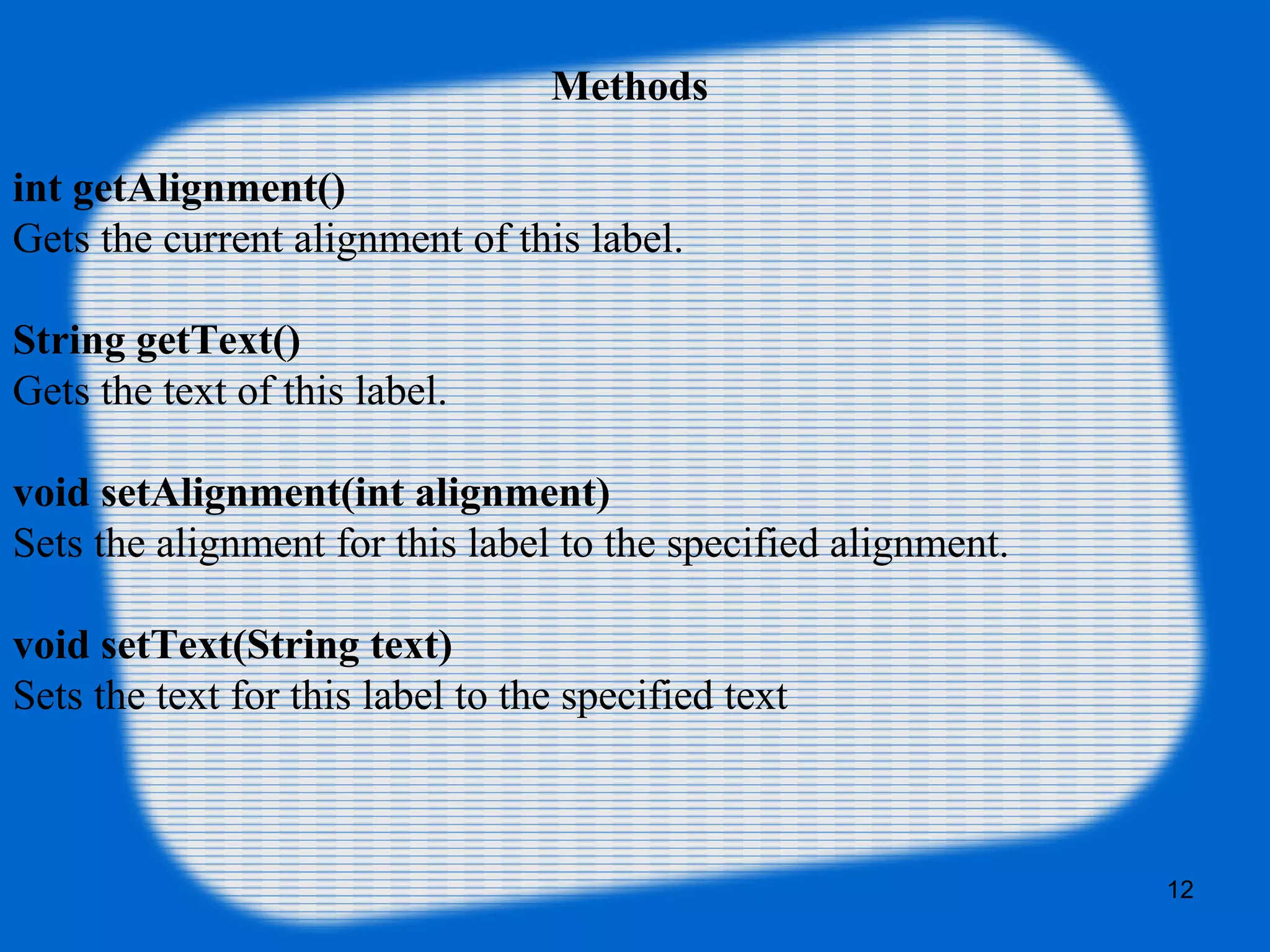 Methods
int getAlignment()
Gets the current alignment of this label.
String getText()
Gets the text of this label.
void setAlignment(int alignment)
Sets the alignment for this label to the specified alignment.
void setText(String text)
Sets the text for this label to the specified text
12
 