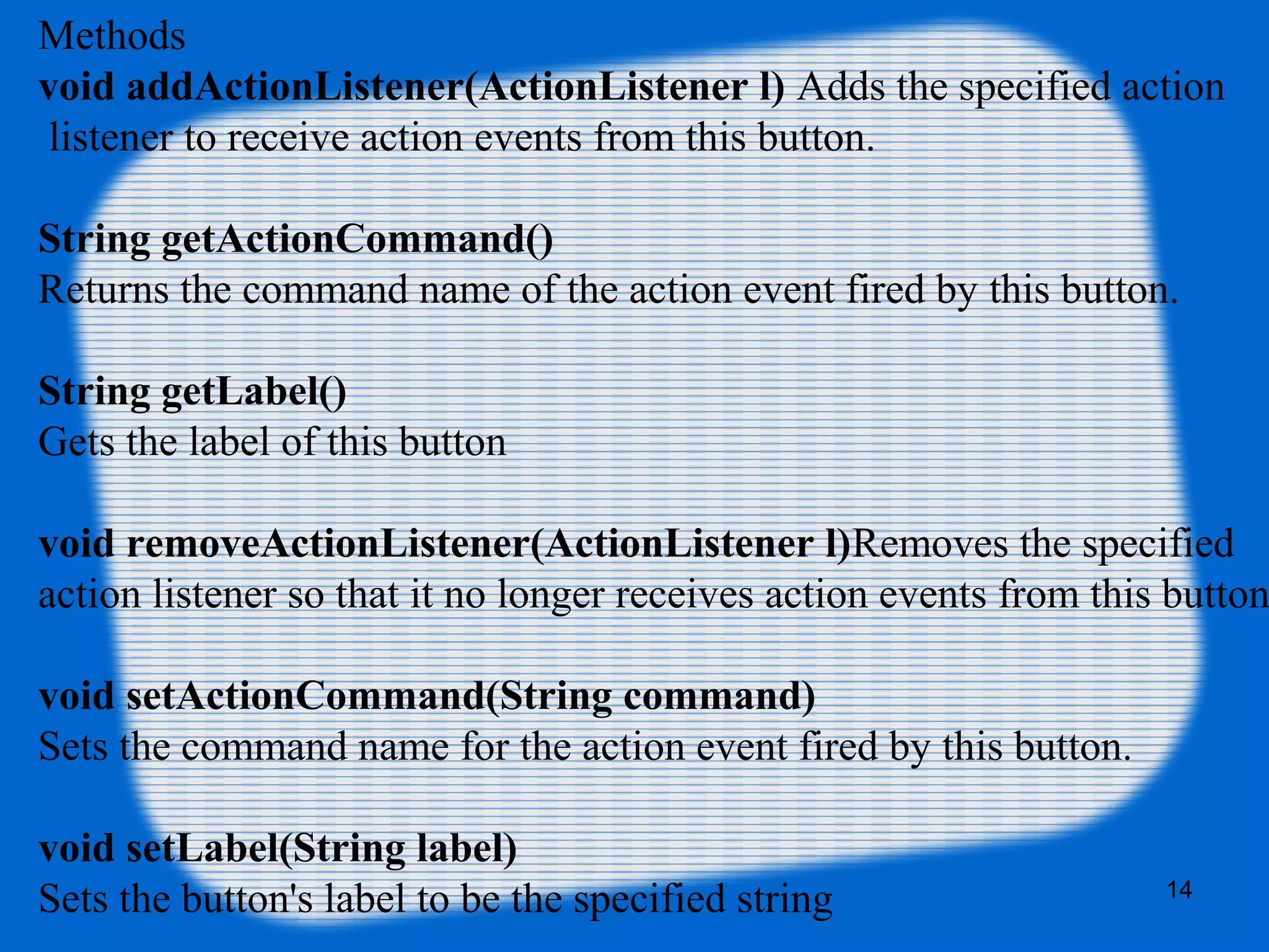 Methods
void addActionListener(ActionListener l) Adds the specified action
listener to receive action events from this button.
String getActionCommand()
Returns the command name of the action event fired by this button.
String getLabel()
Gets the label of this button
void removeActionListener(ActionListener l)Removes the specified
action listener so that it no longer receives action events from this button
void setActionCommand(String command)
Sets the command name for the action event fired by this button.
void setLabel(String label)
Sets the button's label to be the specified string 14
 