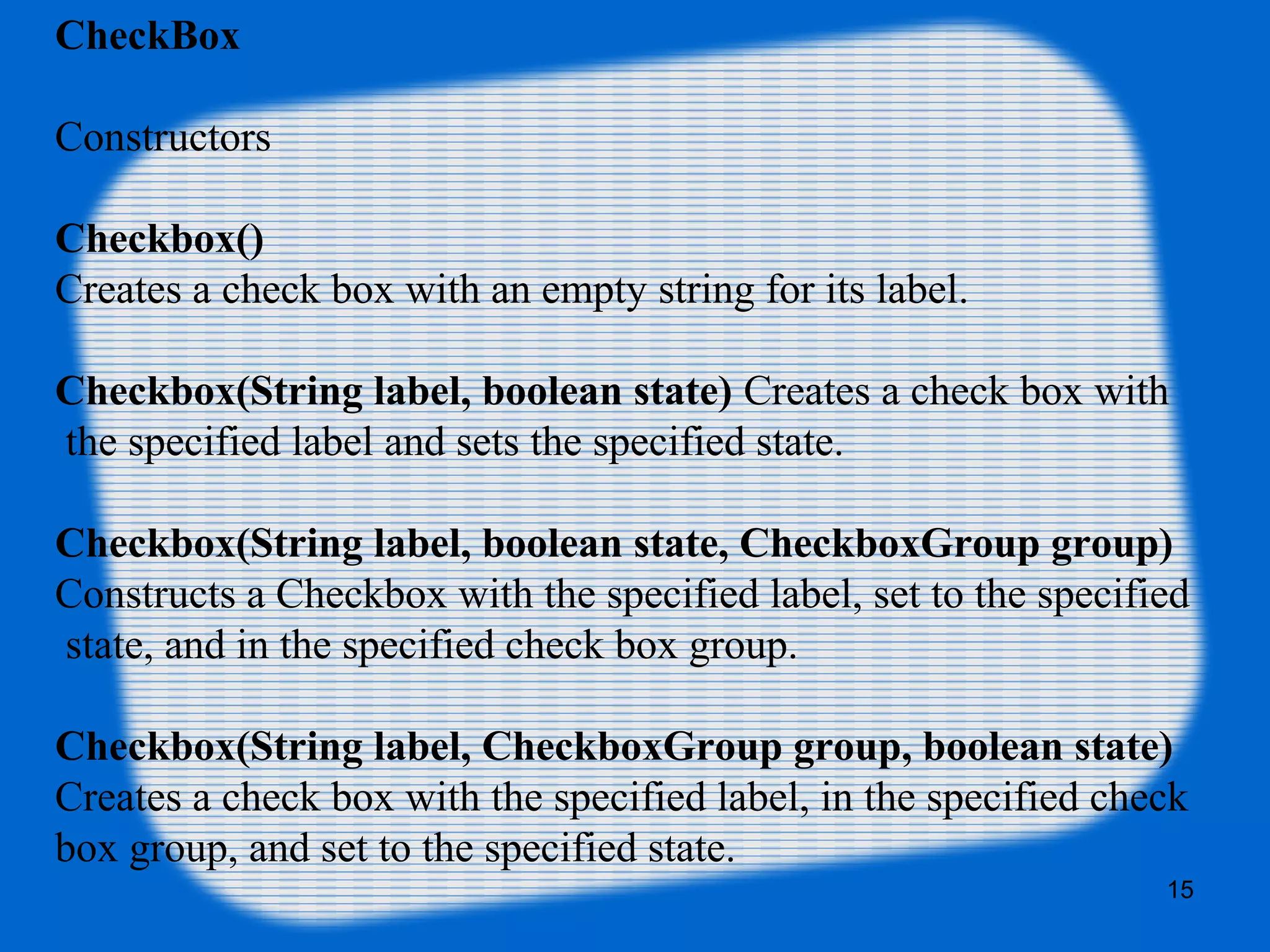 CheckBox
Constructors
Checkbox()
Creates a check box with an empty string for its label.
Checkbox(String label, boolean state) Creates a check box with
the specified label and sets the specified state.
Checkbox(String label, boolean state, CheckboxGroup group)
Constructs a Checkbox with the specified label, set to the specified
state, and in the specified check box group.
Checkbox(String label, CheckboxGroup group, boolean state)
Creates a check box with the specified label, in the specified check
box group, and set to the specified state.
15
 