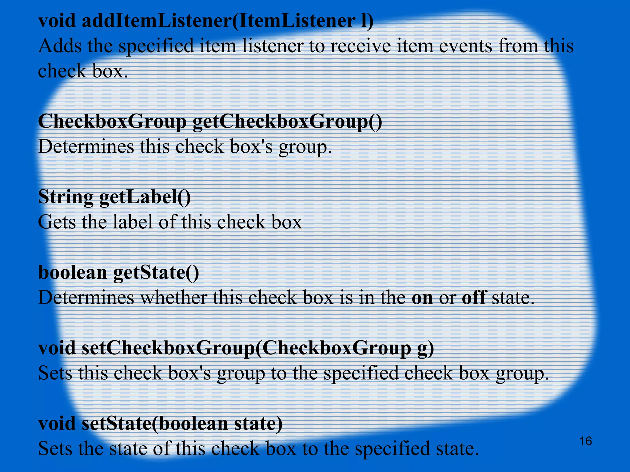 void addItemListener(ItemListener l)
Adds the specified item listener to receive item events from this
check box.
CheckboxGroup getCheckboxGroup()
Determines this check box's group.
String getLabel()
Gets the label of this check box
boolean getState()
Determines whether this check box is in the on or off state.
void setCheckboxGroup(CheckboxGroup g)
Sets this check box's group to the specified check box group.
void setState(boolean state)
Sets the state of this check box to the specified state. 16
 