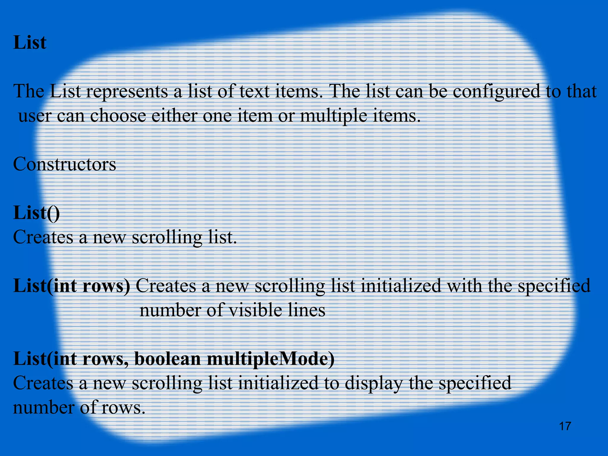List
The List represents a list of text items. The list can be configured to that
user can choose either one item or multiple items.
Constructors
List()
Creates a new scrolling list.
List(int rows) Creates a new scrolling list initialized with the specified
number of visible lines
List(int rows, boolean multipleMode)
Creates a new scrolling list initialized to display the specified
number of rows.
17
 