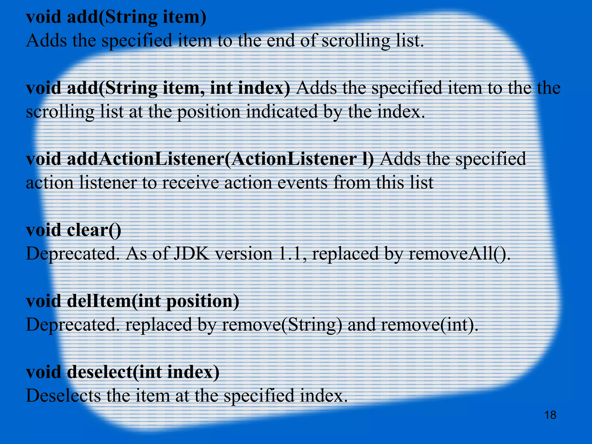 void add(String item)
Adds the specified item to the end of scrolling list.
void add(String item, int index) Adds the specified item to the the
scrolling list at the position indicated by the index.
void addActionListener(ActionListener l) Adds the specified
action listener to receive action events from this list
void clear()
Deprecated. As of JDK version 1.1, replaced by removeAll().
void delItem(int position)
Deprecated. replaced by remove(String) and remove(int).
void deselect(int index)
Deselects the item at the specified index.
18
 