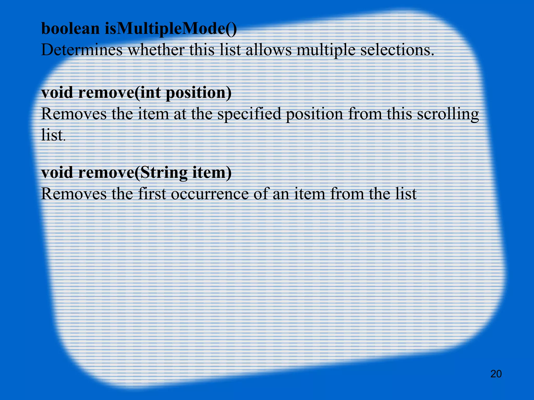 boolean isMultipleMode()
Determines whether this list allows multiple selections.
void remove(int position)
Removes the item at the specified position from this scrolling
list.
void remove(String item)
Removes the first occurrence of an item from the list
20
 