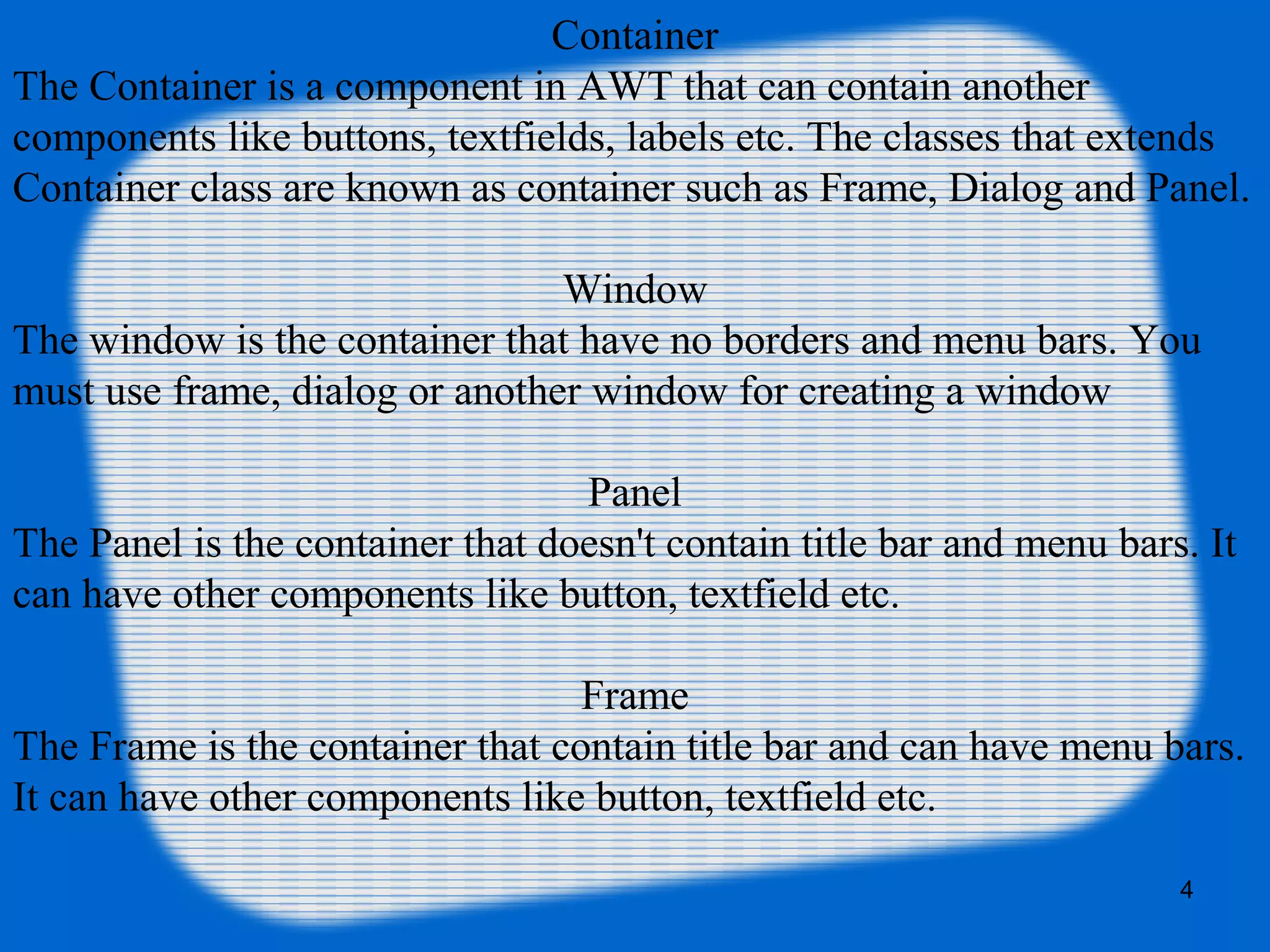 Container
The Container is a component in AWT that can contain another
components like buttons, textfields, labels etc. The classes that extends
Container class are known as container such as Frame, Dialog and Panel.
Window
The window is the container that have no borders and menu bars. You
must use frame, dialog or another window for creating a window
Panel
The Panel is the container that doesn't contain title bar and menu bars. It
can have other components like button, textfield etc.
Frame
The Frame is the container that contain title bar and can have menu bars.
It can have other components like button, textfield etc.
4
 