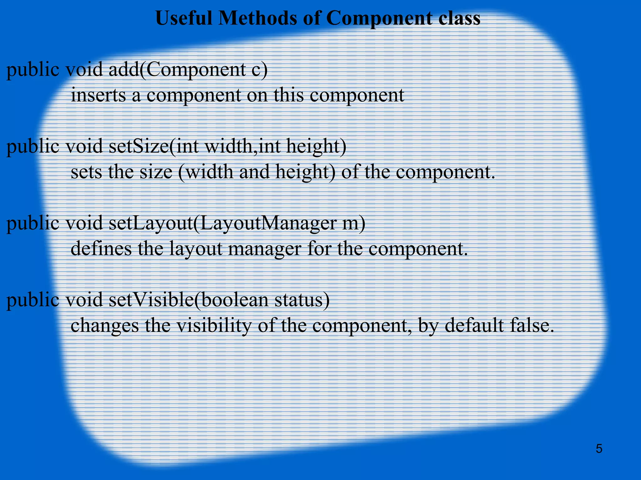 5
Useful Methods of Component class
public void add(Component c)
inserts a component on this component
public void setSize(int width,int height)
sets the size (width and height) of the component.
public void setLayout(LayoutManager m)
defines the layout manager for the component.
public void setVisible(boolean status)
changes the visibility of the component, by default false.
 