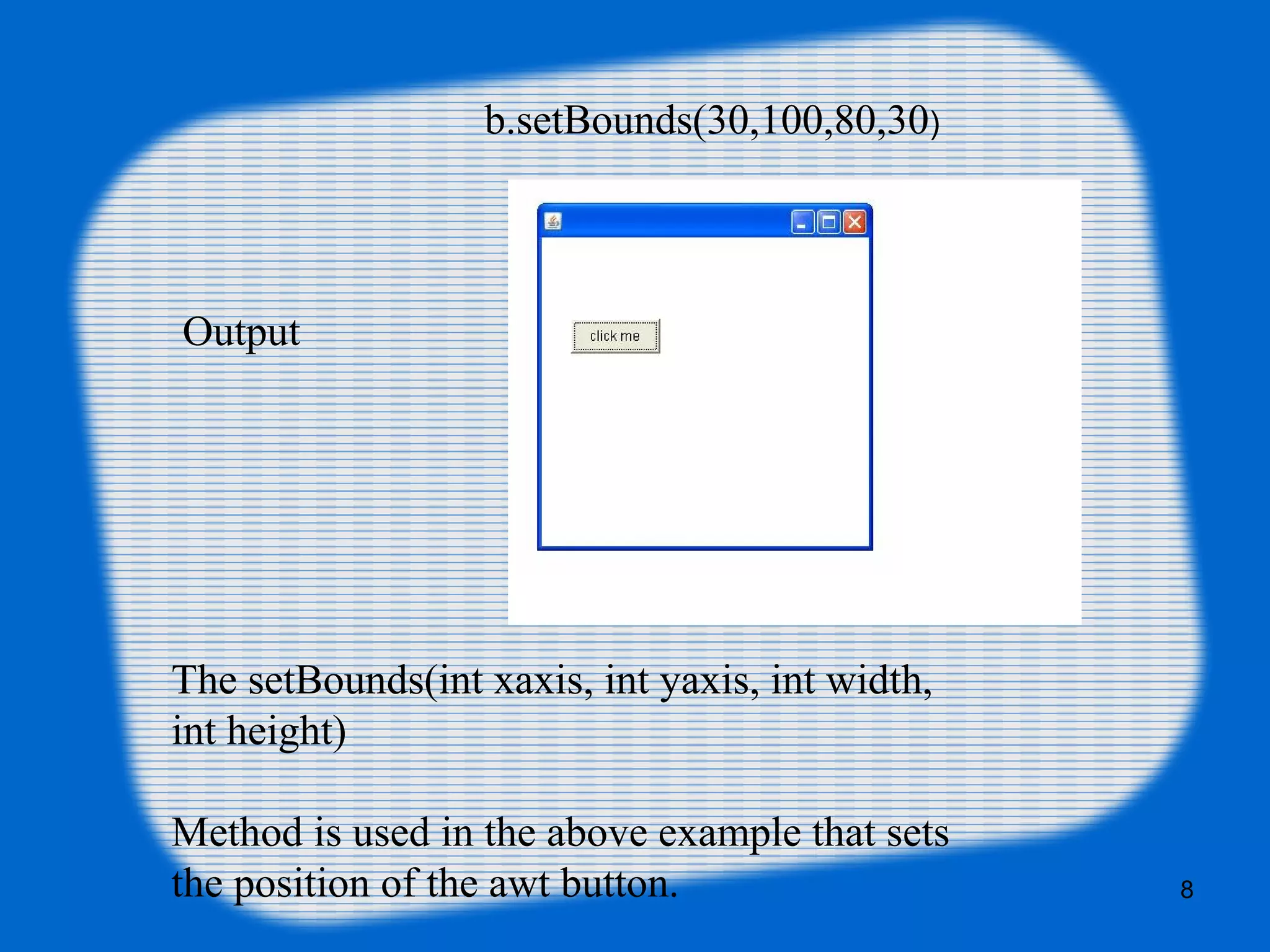 Output
The setBounds(int xaxis, int yaxis, int width,
int height)
Method is used in the above example that sets
the position of the awt button.
b.setBounds(30,100,80,30)
8
 