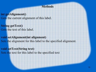 Methods
int getAlignment()
Gets the current alignment of this label.
String getText()
Gets the text of this label.
void setAlignment(int alignment)
Sets the alignment for this label to the specified alignment.
void setText(String text)
Sets the text for this label to the specified text
12
 
