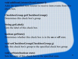 void addItemListener(ItemListener l)
Adds the specified item listener to receive item events from this
check box.
CheckboxGroup getCheckboxGroup()
Determines this check box's group.
String getLabel()
Gets the label of this check box
boolean getState()
Determines whether this check box is in the on or off state.
void setCheckboxGroup(CheckboxGroup g)
Sets this check box's group to the specified check box group.
void setState(boolean state)
Sets the state of this check box to the specified state. 16
 