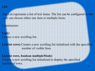 List
The List represents a list of text items. The list can be configured to that
user can choose either one item or multiple items.
Constructors
List()
Creates a new scrolling list.
List(int rows) Creates a new scrolling list initialized with the specified
number of visible lines
List(int rows, boolean multipleMode)
Creates a new scrolling list initialized to display the specified
number of rows.
17
 