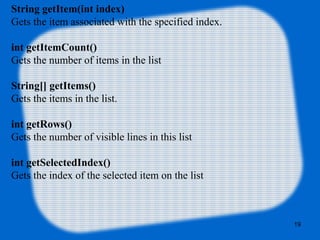 String getItem(int index)
Gets the item associated with the specified index.
int getItemCount()
Gets the number of items in the list
String[] getItems()
Gets the items in the list.
int getRows()
Gets the number of visible lines in this list
int getSelectedIndex()
Gets the index of the selected item on the list
19
 