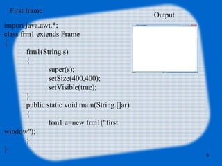 import java.awt.*;
class frm1 extends Frame
{
frm1(String s)
{
super(s);
setSize(400,400);
setVisible(true);
}
public static void main(String []ar)
{
frm1 a=new frm1("first
window");
}
}
First frame
Output
6
 