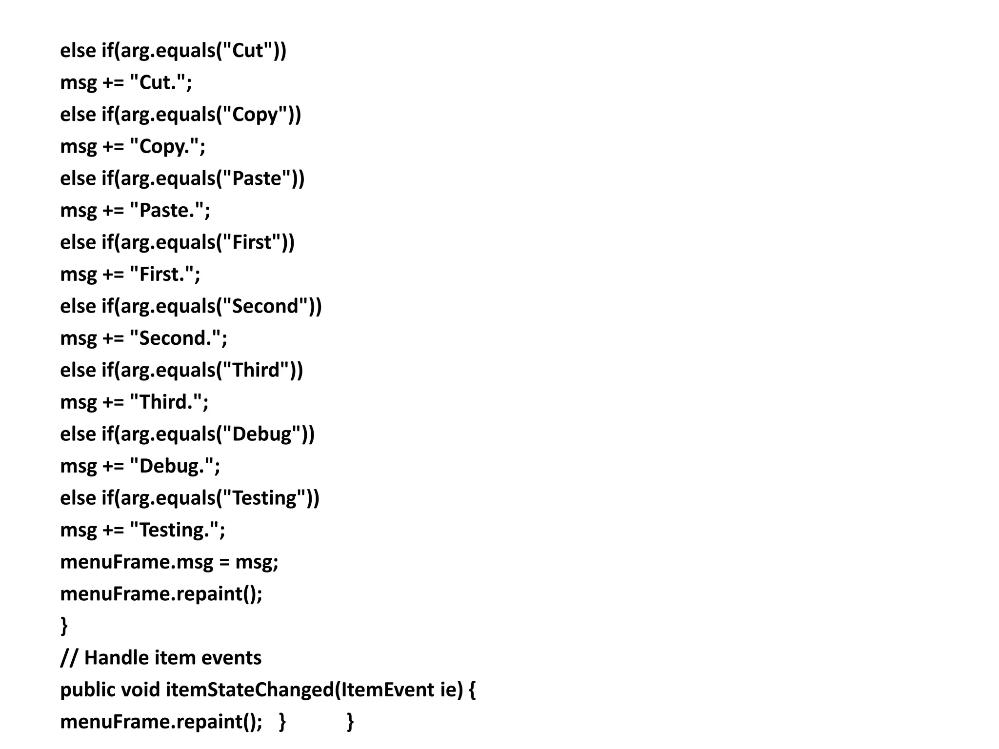 else if(arg.equals("Cut"))
msg += "Cut.";
else if(arg.equals("Copy"))
msg += "Copy.";
else if(arg.equals("Paste"))
msg += "Paste.";
else if(arg.equals("First"))
msg += "First.";
else if(arg.equals("Second"))
msg += "Second.";
else if(arg.equals("Third"))
msg += "Third.";
else if(arg.equals("Debug"))
msg += "Debug.";
else if(arg.equals("Testing"))
msg += "Testing.";
menuFrame.msg = msg;
menuFrame.repaint();
}
// Handle item events
public void itemStateChanged(ItemEvent ie) {
menuFrame.repaint(); } }
 