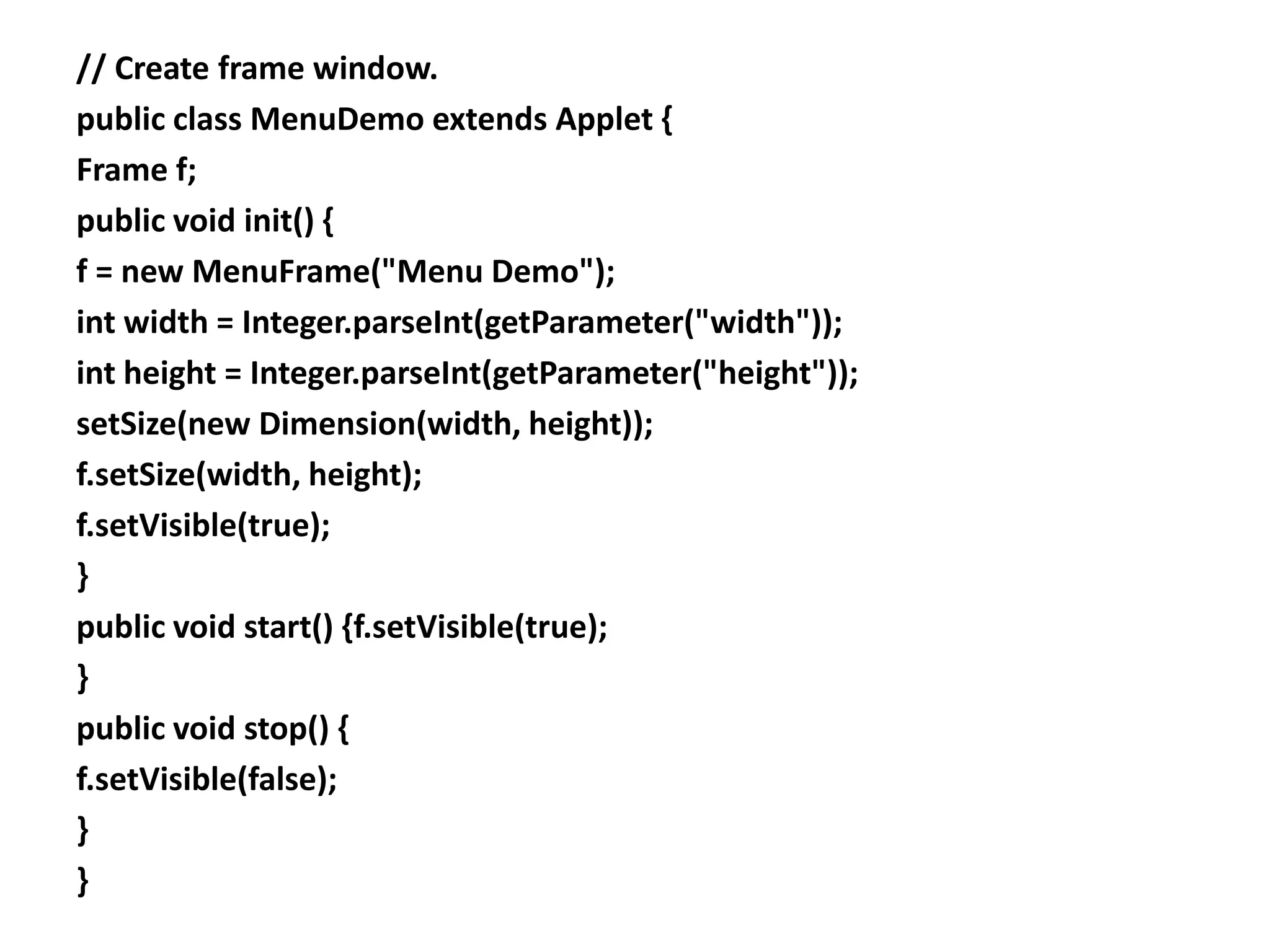 // Create frame window.
public class MenuDemo extends Applet {
Frame f;
public void init() {
f = new MenuFrame("Menu Demo");
int width = Integer.parseInt(getParameter("width"));
int height = Integer.parseInt(getParameter("height"));
setSize(new Dimension(width, height));
f.setSize(width, height);
f.setVisible(true);
}
public void start() {f.setVisible(true);
}
public void stop() {
f.setVisible(false);
}
}
 