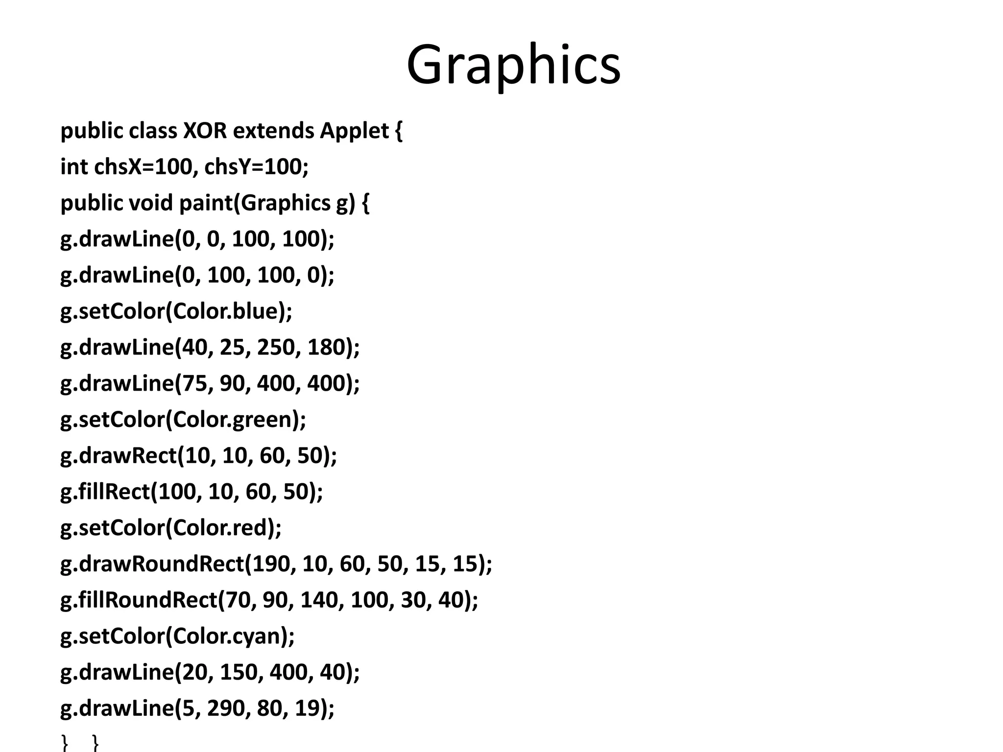 Graphics
public class XOR extends Applet {
int chsX=100, chsY=100;
public void paint(Graphics g) {
g.drawLine(0, 0, 100, 100);
g.drawLine(0, 100, 100, 0);
g.setColor(Color.blue);
g.drawLine(40, 25, 250, 180);
g.drawLine(75, 90, 400, 400);
g.setColor(Color.green);
g.drawRect(10, 10, 60, 50);
g.fillRect(100, 10, 60, 50);
g.setColor(Color.red);
g.drawRoundRect(190, 10, 60, 50, 15, 15);
g.fillRoundRect(70, 90, 140, 100, 30, 40);
g.setColor(Color.cyan);
g.drawLine(20, 150, 400, 40);
g.drawLine(5, 290, 80, 19);
} }
 