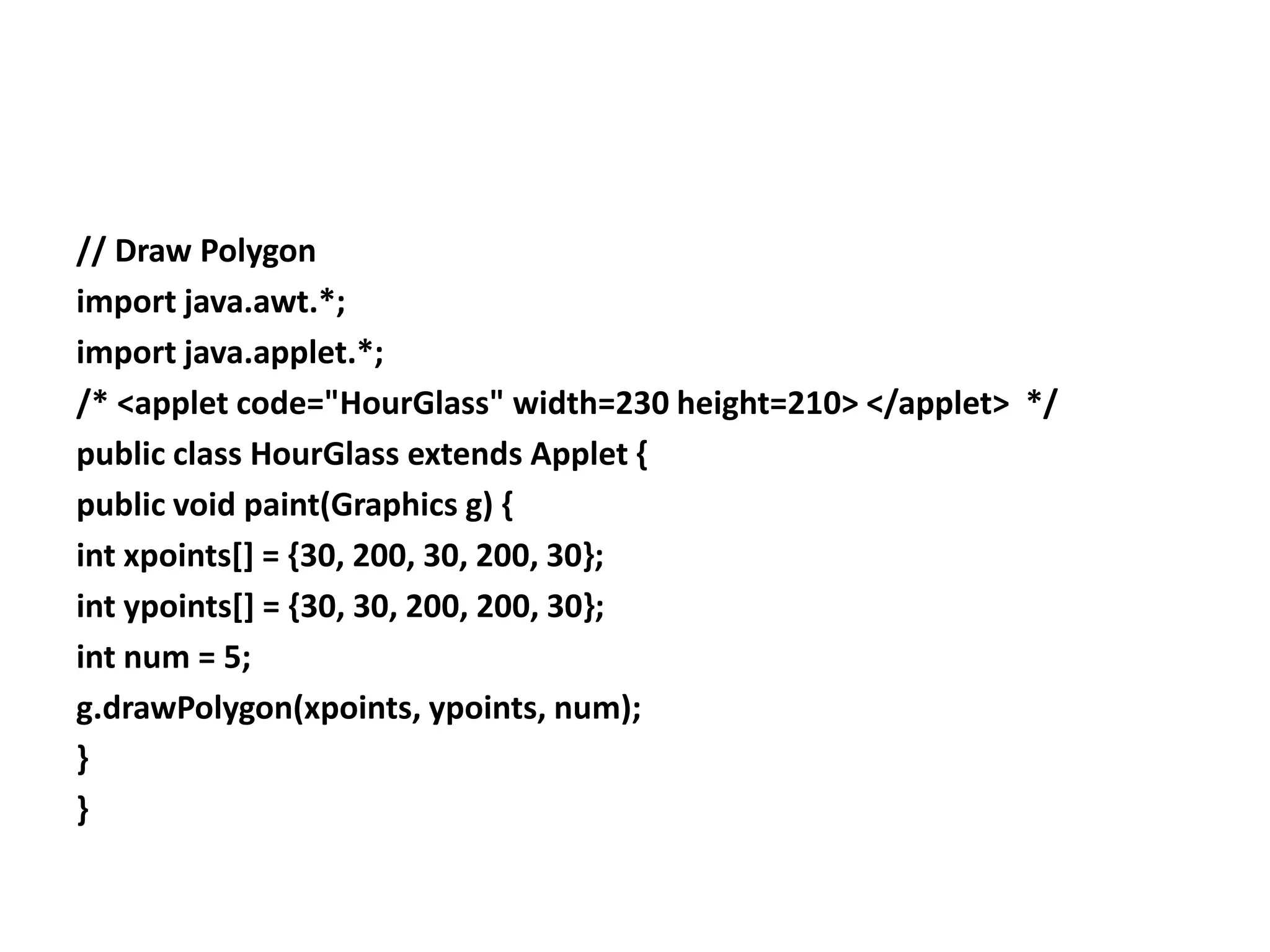 // Draw Polygon
import java.awt.*;
import java.applet.*;
/* <applet code="HourGlass" width=230 height=210> </applet> */
public class HourGlass extends Applet {
public void paint(Graphics g) {
int xpoints[] = {30, 200, 30, 200, 30};
int ypoints[] = {30, 30, 200, 200, 30};
int num = 5;
g.drawPolygon(xpoints, ypoints, num);
}
}
 
