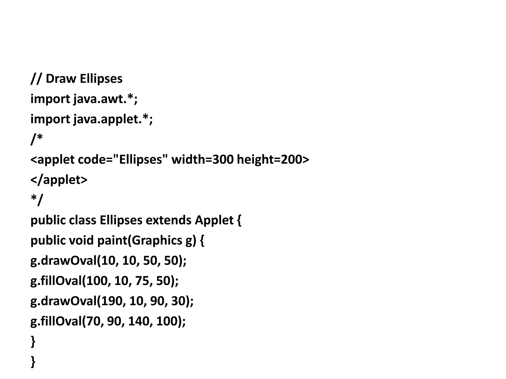 // Draw Ellipses
import java.awt.*;
import java.applet.*;
/*
<applet code="Ellipses" width=300 height=200>
</applet>
*/
public class Ellipses extends Applet {
public void paint(Graphics g) {
g.drawOval(10, 10, 50, 50);
g.fillOval(100, 10, 75, 50);
g.drawOval(190, 10, 90, 30);
g.fillOval(70, 90, 140, 100);
}
}
 