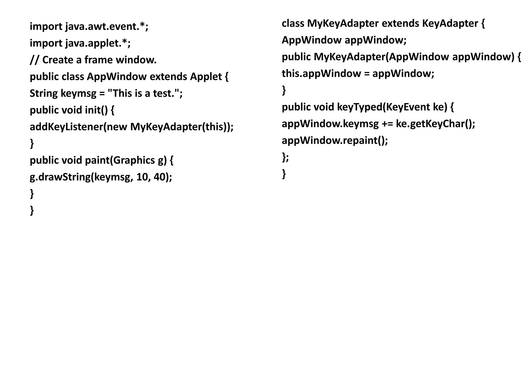 import java.awt.event.*;
import java.applet.*;
// Create a frame window.
public class AppWindow extends Applet {
String keymsg = "This is a test.";
public void init() {
addKeyListener(new MyKeyAdapter(this));
}
public void paint(Graphics g) {
g.drawString(keymsg, 10, 40);
}
}
class MyKeyAdapter extends KeyAdapter {
AppWindow appWindow;
public MyKeyAdapter(AppWindow appWindow) {
this.appWindow = appWindow;
}
public void keyTyped(KeyEvent ke) {
appWindow.keymsg += ke.getKeyChar();
appWindow.repaint();
};
}
 