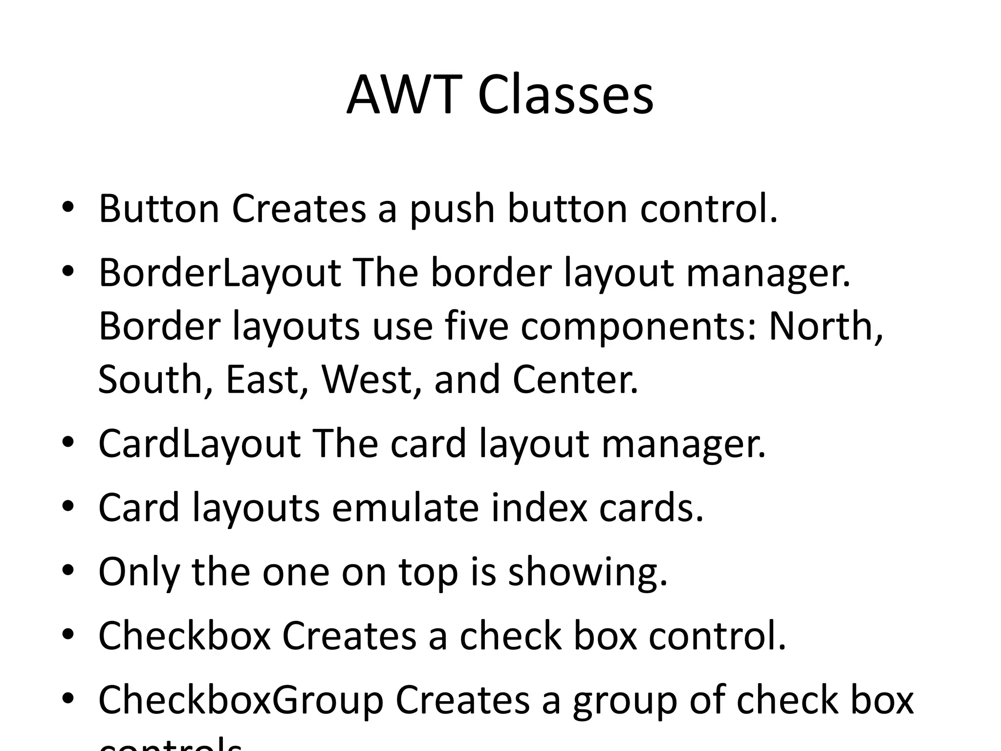 AWT Classes
• Button Creates a push button control.
• BorderLayout The border layout manager.
Border layouts use five components: North,
South, East, West, and Center.
• CardLayout The card layout manager.
• Card layouts emulate index cards.
• Only the one on top is showing.
• Checkbox Creates a check box control.
• CheckboxGroup Creates a group of check box
 