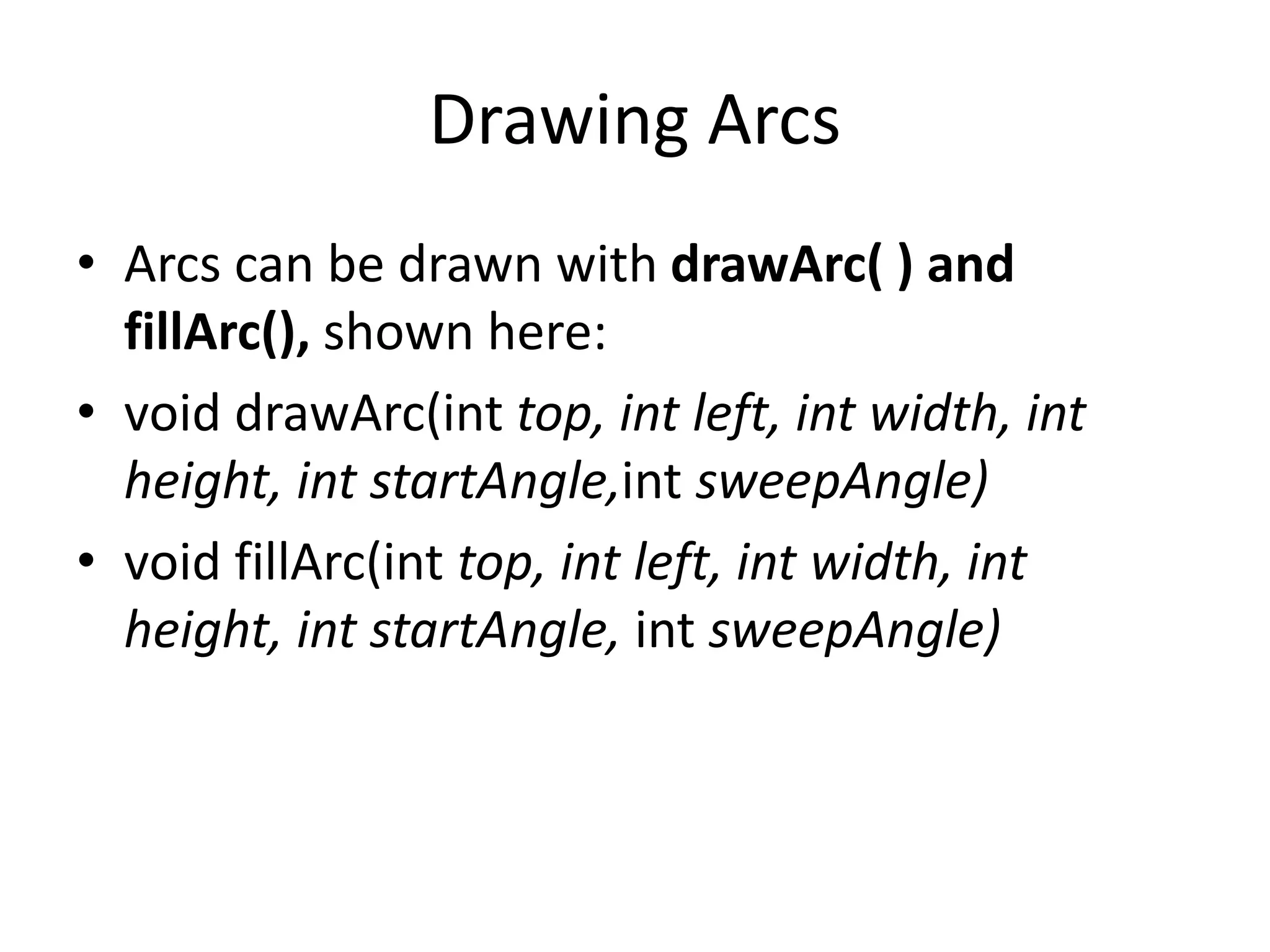 Drawing Arcs
• Arcs can be drawn with drawArc( ) and
fillArc(), shown here:
• void drawArc(int top, int left, int width, int
height, int startAngle,int sweepAngle)
• void fillArc(int top, int left, int width, int
height, int startAngle, int sweepAngle)
 