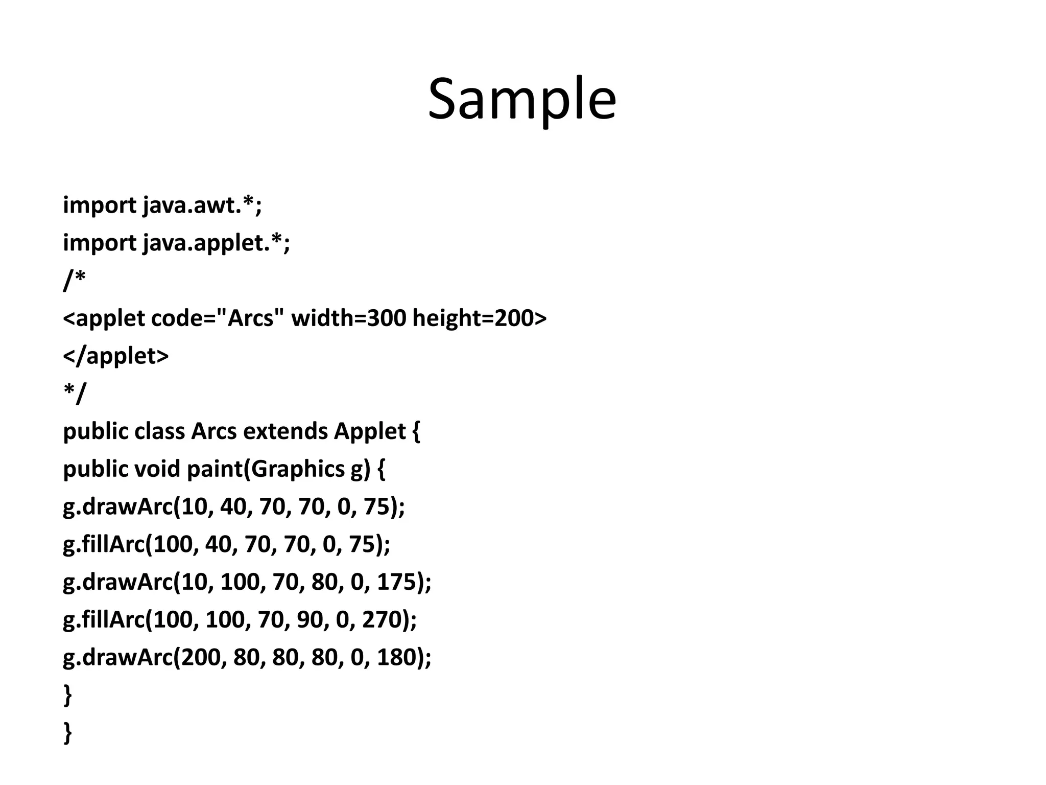 Sample
import java.awt.*;
import java.applet.*;
/*
<applet code="Arcs" width=300 height=200>
</applet>
*/
public class Arcs extends Applet {
public void paint(Graphics g) {
g.drawArc(10, 40, 70, 70, 0, 75);
g.fillArc(100, 40, 70, 70, 0, 75);
g.drawArc(10, 100, 70, 80, 0, 175);
g.fillArc(100, 100, 70, 90, 0, 270);
g.drawArc(200, 80, 80, 80, 0, 180);
}
}
 