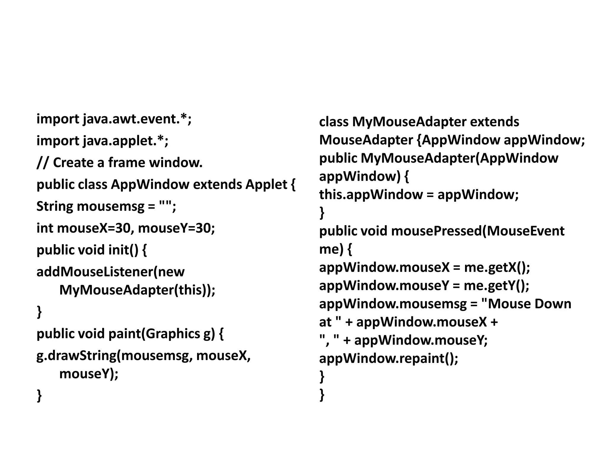 import java.awt.event.*;
import java.applet.*;
// Create a frame window.
public class AppWindow extends Applet {
String mousemsg = "";
int mouseX=30, mouseY=30;
public void init() {
addMouseListener(new
MyMouseAdapter(this));
}
public void paint(Graphics g) {
g.drawString(mousemsg, mouseX,
mouseY);
}
class MyMouseAdapter extends
MouseAdapter {AppWindow appWindow;
public MyMouseAdapter(AppWindow
appWindow) {
this.appWindow = appWindow;
}
public void mousePressed(MouseEvent
me) {
appWindow.mouseX = me.getX();
appWindow.mouseY = me.getY();
appWindow.mousemsg = "Mouse Down
at " + appWindow.mouseX +
", " + appWindow.mouseY;
appWindow.repaint();
}
}
 