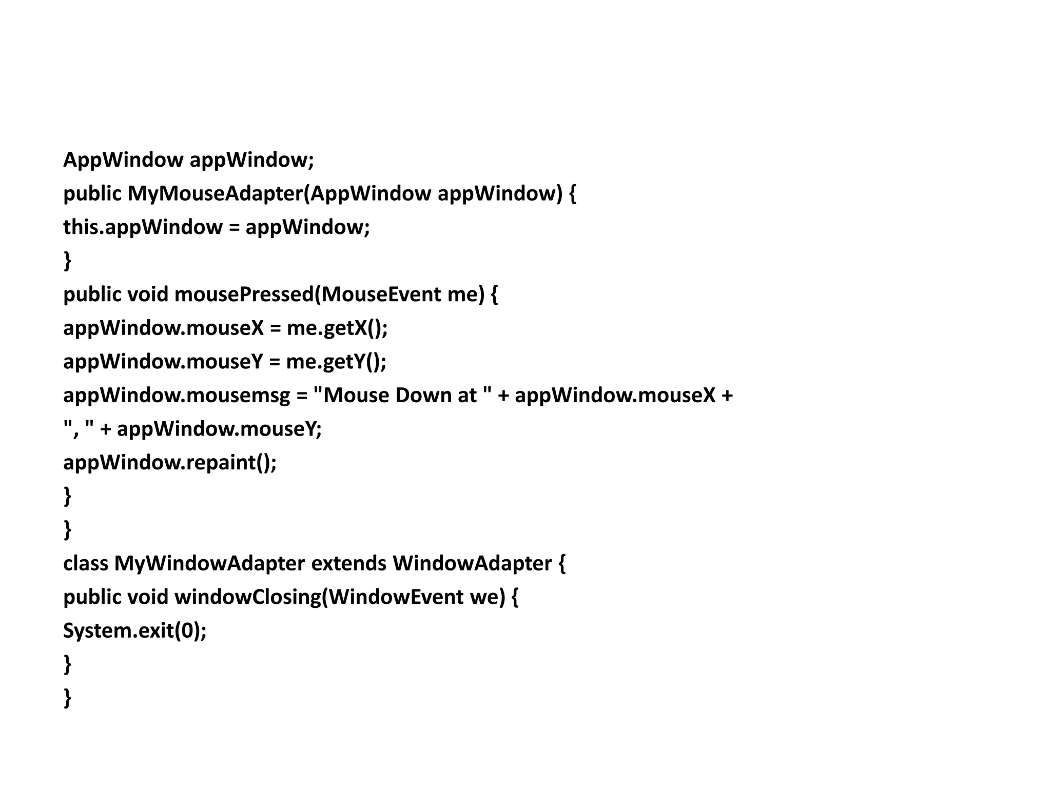 AppWindow appWindow;
public MyMouseAdapter(AppWindow appWindow) {
this.appWindow = appWindow;
}
public void mousePressed(MouseEvent me) {
appWindow.mouseX = me.getX();
appWindow.mouseY = me.getY();
appWindow.mousemsg = "Mouse Down at " + appWindow.mouseX +
", " + appWindow.mouseY;
appWindow.repaint();
}
}
class MyWindowAdapter extends WindowAdapter {
public void windowClosing(WindowEvent we) {
System.exit(0);
}
}
 