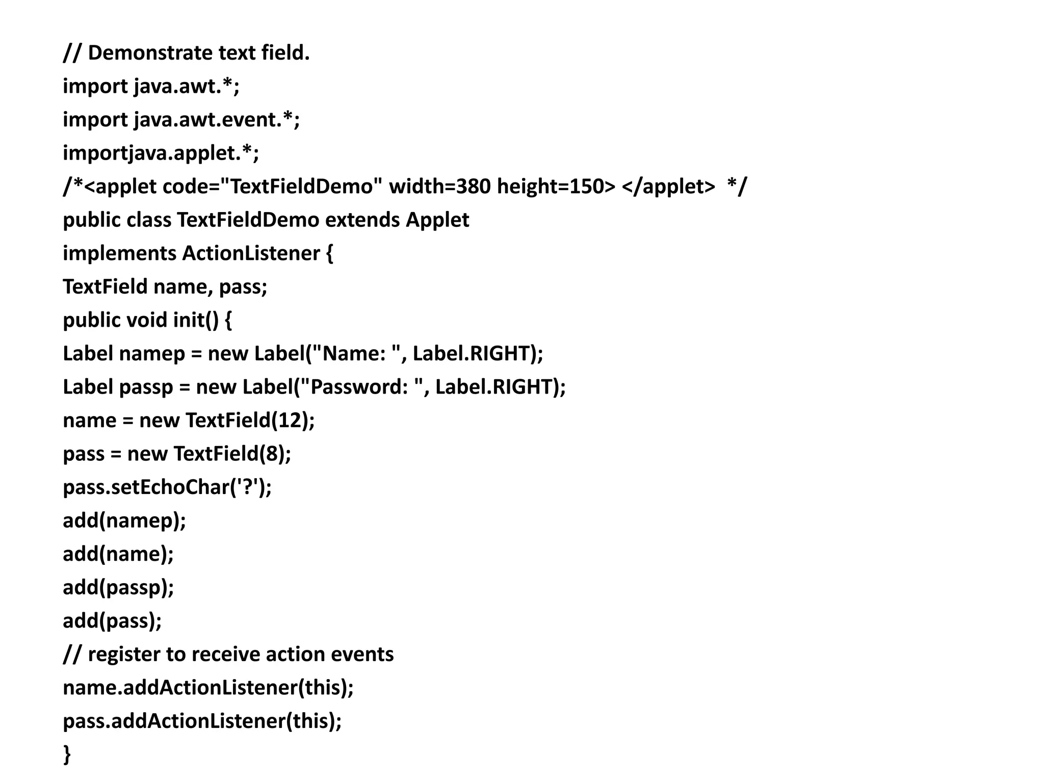 // Demonstrate text field.
import java.awt.*;
import java.awt.event.*;
importjava.applet.*;
/*<applet code="TextFieldDemo" width=380 height=150> </applet> */
public class TextFieldDemo extends Applet
implements ActionListener {
TextField name, pass;
public void init() {
Label namep = new Label("Name: ", Label.RIGHT);
Label passp = new Label("Password: ", Label.RIGHT);
name = new TextField(12);
pass = new TextField(8);
pass.setEchoChar('?');
add(namep);
add(name);
add(passp);
add(pass);
// register to receive action events
name.addActionListener(this);
pass.addActionListener(this);
}
 