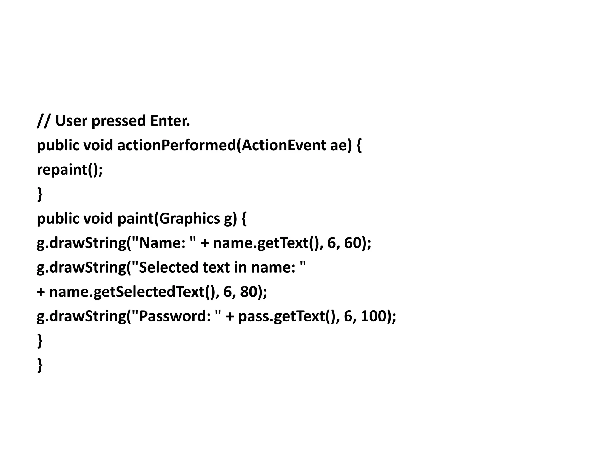 // User pressed Enter.
public void actionPerformed(ActionEvent ae) {
repaint();
}
public void paint(Graphics g) {
g.drawString("Name: " + name.getText(), 6, 60);
g.drawString("Selected text in name: "
+ name.getSelectedText(), 6, 80);
g.drawString("Password: " + pass.getText(), 6, 100);
}
}
 