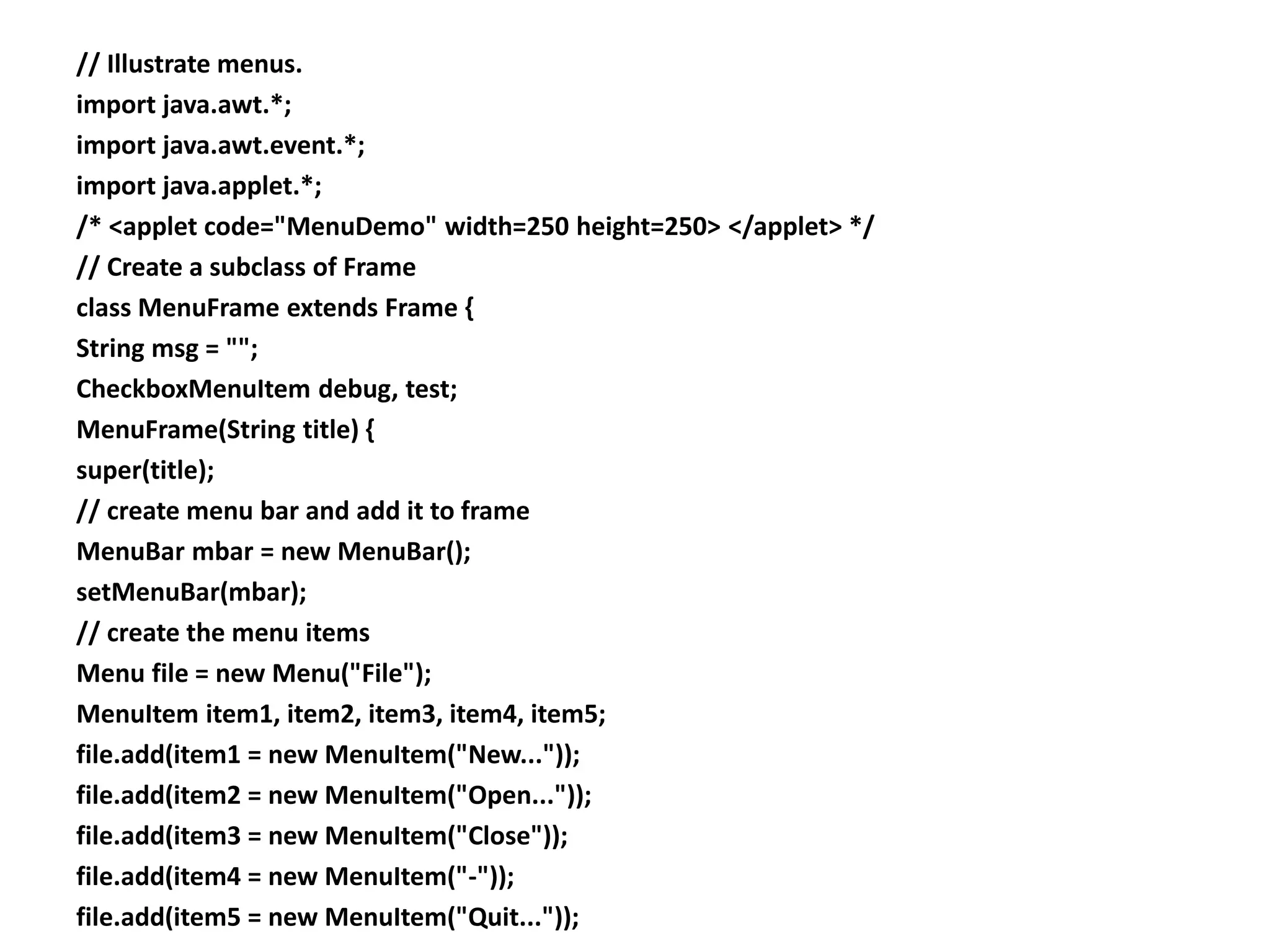 // Illustrate menus.
import java.awt.*;
import java.awt.event.*;
import java.applet.*;
/* <applet code="MenuDemo" width=250 height=250> </applet> */
// Create a subclass of Frame
class MenuFrame extends Frame {
String msg = "";
CheckboxMenuItem debug, test;
MenuFrame(String title) {
super(title);
// create menu bar and add it to frame
MenuBar mbar = new MenuBar();
setMenuBar(mbar);
// create the menu items
Menu file = new Menu("File");
MenuItem item1, item2, item3, item4, item5;
file.add(item1 = new MenuItem("New..."));
file.add(item2 = new MenuItem("Open..."));
file.add(item3 = new MenuItem("Close"));
file.add(item4 = new MenuItem("-"));
file.add(item5 = new MenuItem("Quit..."));
 