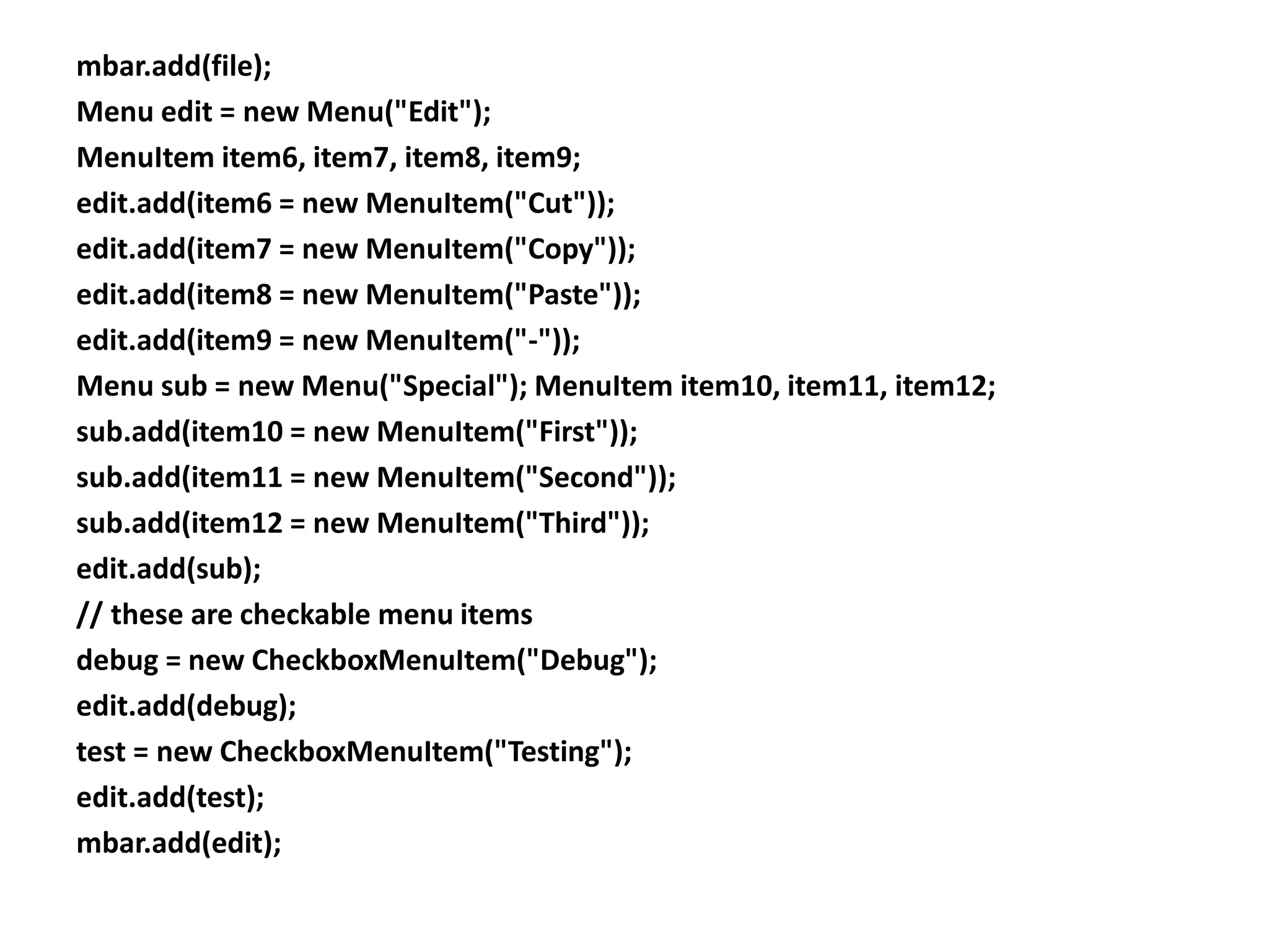 mbar.add(file);
Menu edit = new Menu("Edit");
MenuItem item6, item7, item8, item9;
edit.add(item6 = new MenuItem("Cut"));
edit.add(item7 = new MenuItem("Copy"));
edit.add(item8 = new MenuItem("Paste"));
edit.add(item9 = new MenuItem("-"));
Menu sub = new Menu("Special"); MenuItem item10, item11, item12;
sub.add(item10 = new MenuItem("First"));
sub.add(item11 = new MenuItem("Second"));
sub.add(item12 = new MenuItem("Third"));
edit.add(sub);
// these are checkable menu items
debug = new CheckboxMenuItem("Debug");
edit.add(debug);
test = new CheckboxMenuItem("Testing");
edit.add(test);
mbar.add(edit);
 