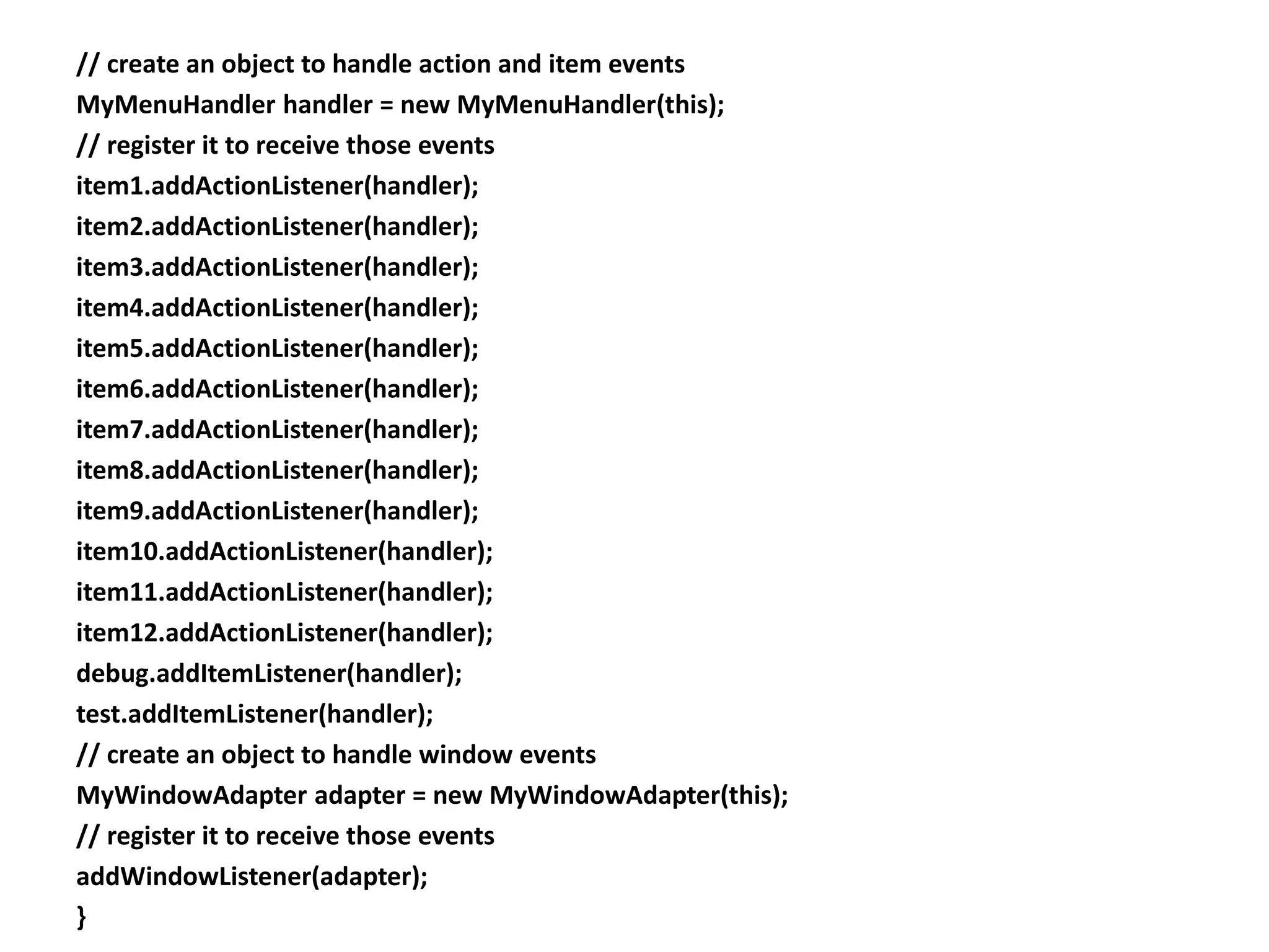 // create an object to handle action and item events
MyMenuHandler handler = new MyMenuHandler(this);
// register it to receive those events
item1.addActionListener(handler);
item2.addActionListener(handler);
item3.addActionListener(handler);
item4.addActionListener(handler);
item5.addActionListener(handler);
item6.addActionListener(handler);
item7.addActionListener(handler);
item8.addActionListener(handler);
item9.addActionListener(handler);
item10.addActionListener(handler);
item11.addActionListener(handler);
item12.addActionListener(handler);
debug.addItemListener(handler);
test.addItemListener(handler);
// create an object to handle window events
MyWindowAdapter adapter = new MyWindowAdapter(this);
// register it to receive those events
addWindowListener(adapter);
}
 