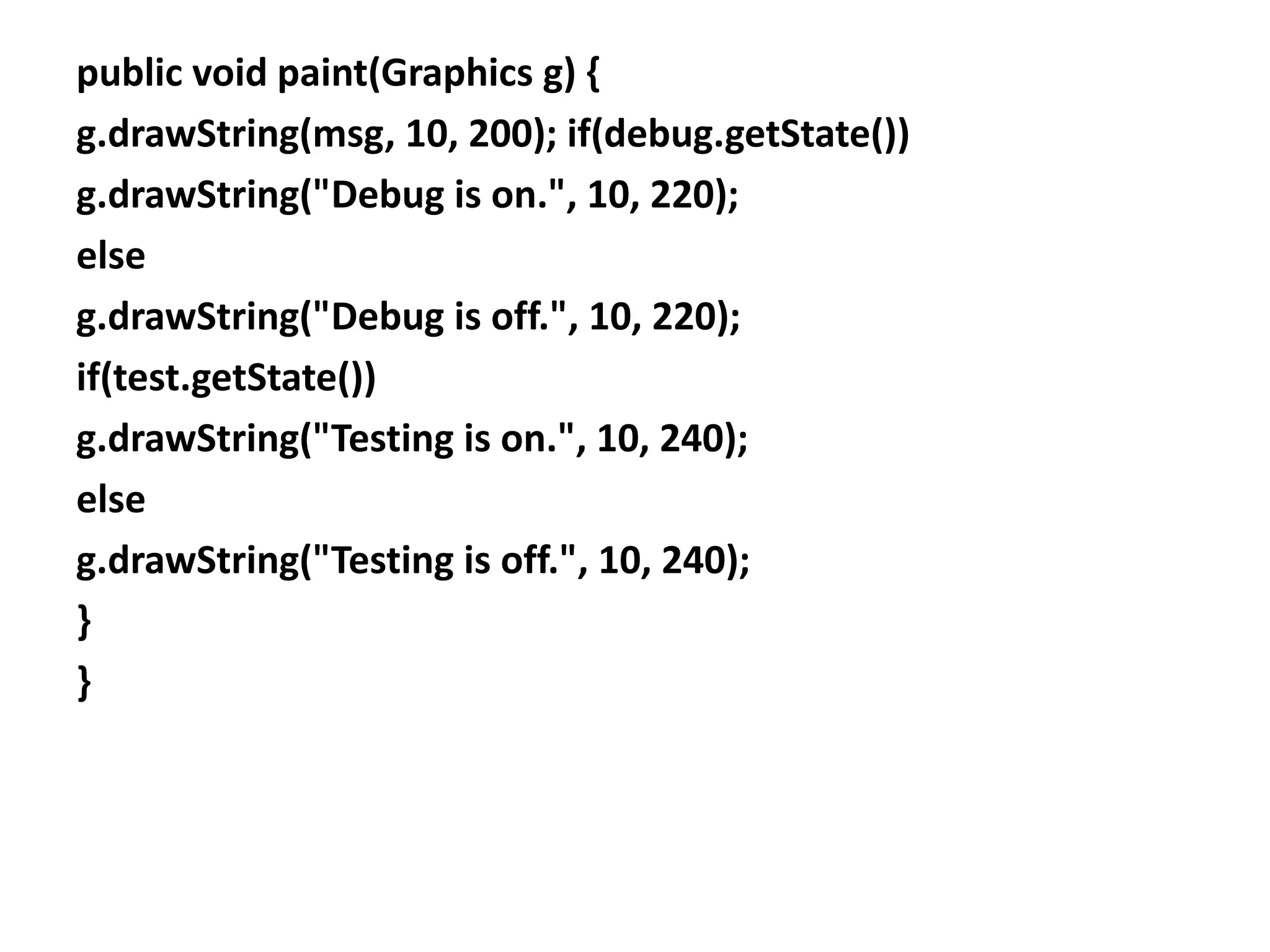 public void paint(Graphics g) {
g.drawString(msg, 10, 200); if(debug.getState())
g.drawString("Debug is on.", 10, 220);
else
g.drawString("Debug is off.", 10, 220);
if(test.getState())
g.drawString("Testing is on.", 10, 240);
else
g.drawString("Testing is off.", 10, 240);
}
}
 