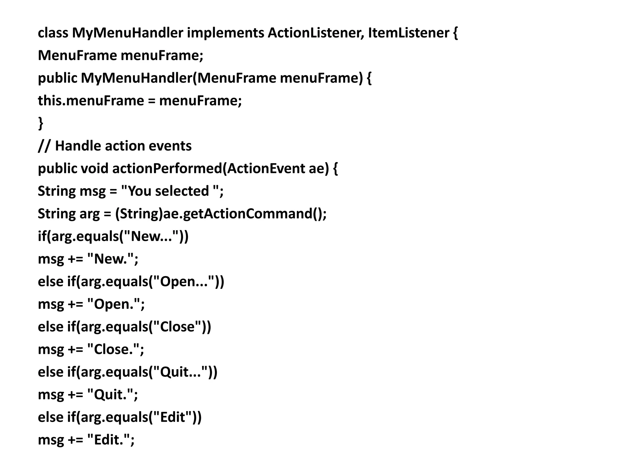 class MyMenuHandler implements ActionListener, ItemListener {
MenuFrame menuFrame;
public MyMenuHandler(MenuFrame menuFrame) {
this.menuFrame = menuFrame;
}
// Handle action events
public void actionPerformed(ActionEvent ae) {
String msg = "You selected ";
String arg = (String)ae.getActionCommand();
if(arg.equals("New..."))
msg += "New.";
else if(arg.equals("Open..."))
msg += "Open.";
else if(arg.equals("Close"))
msg += "Close.";
else if(arg.equals("Quit..."))
msg += "Quit.";
else if(arg.equals("Edit"))
msg += "Edit.";
 