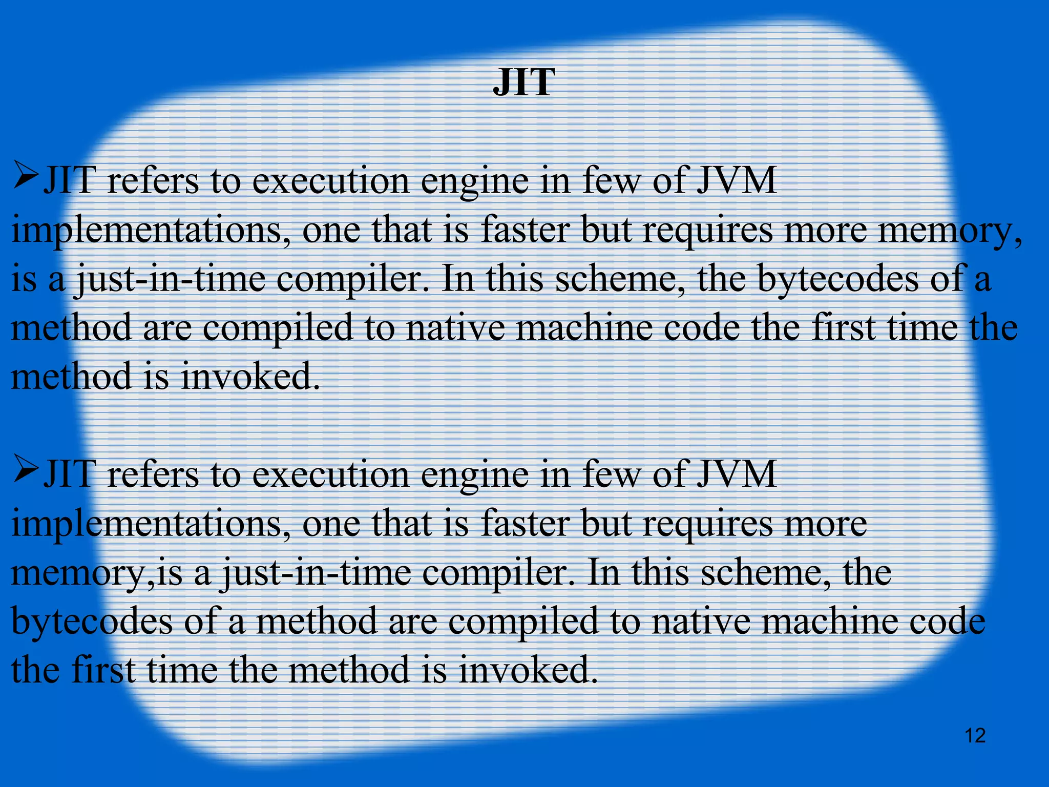 12
JIT
JIT refers to execution engine in few of JVM
implementations, one that is faster but requires more memory,
is a just-in-time compiler. In this scheme, the bytecodes of a
method are compiled to native machine code the first time the
method is invoked.
JIT refers to execution engine in few of JVM
implementations, one that is faster but requires more
memory,is a just-in-time compiler. In this scheme, the
bytecodes of a method are compiled to native machine code
the first time the method is invoked.
 