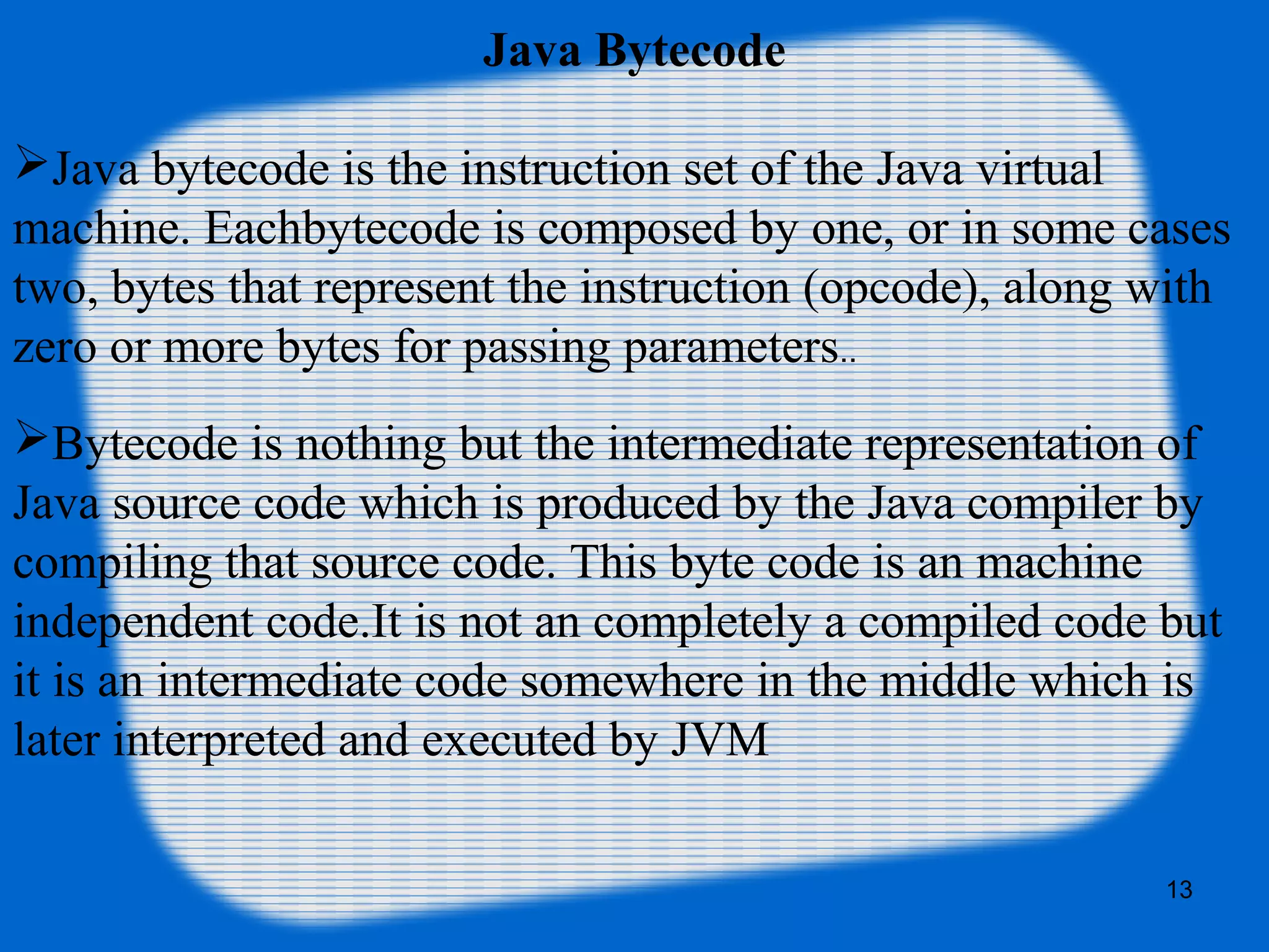 13
Java Bytecode
Java bytecode is the instruction set of the Java virtual
machine. Eachbytecode is composed by one, or in some cases
two, bytes that represent the instruction (opcode), along with
zero or more bytes for passing parameters..
Bytecode is nothing but the intermediate representation of
Java source code which is produced by the Java compiler by
compiling that source code. This byte code is an machine
independent code.It is not an completely a compiled code but
it is an intermediate code somewhere in the middle which is
later interpreted and executed by JVM
 