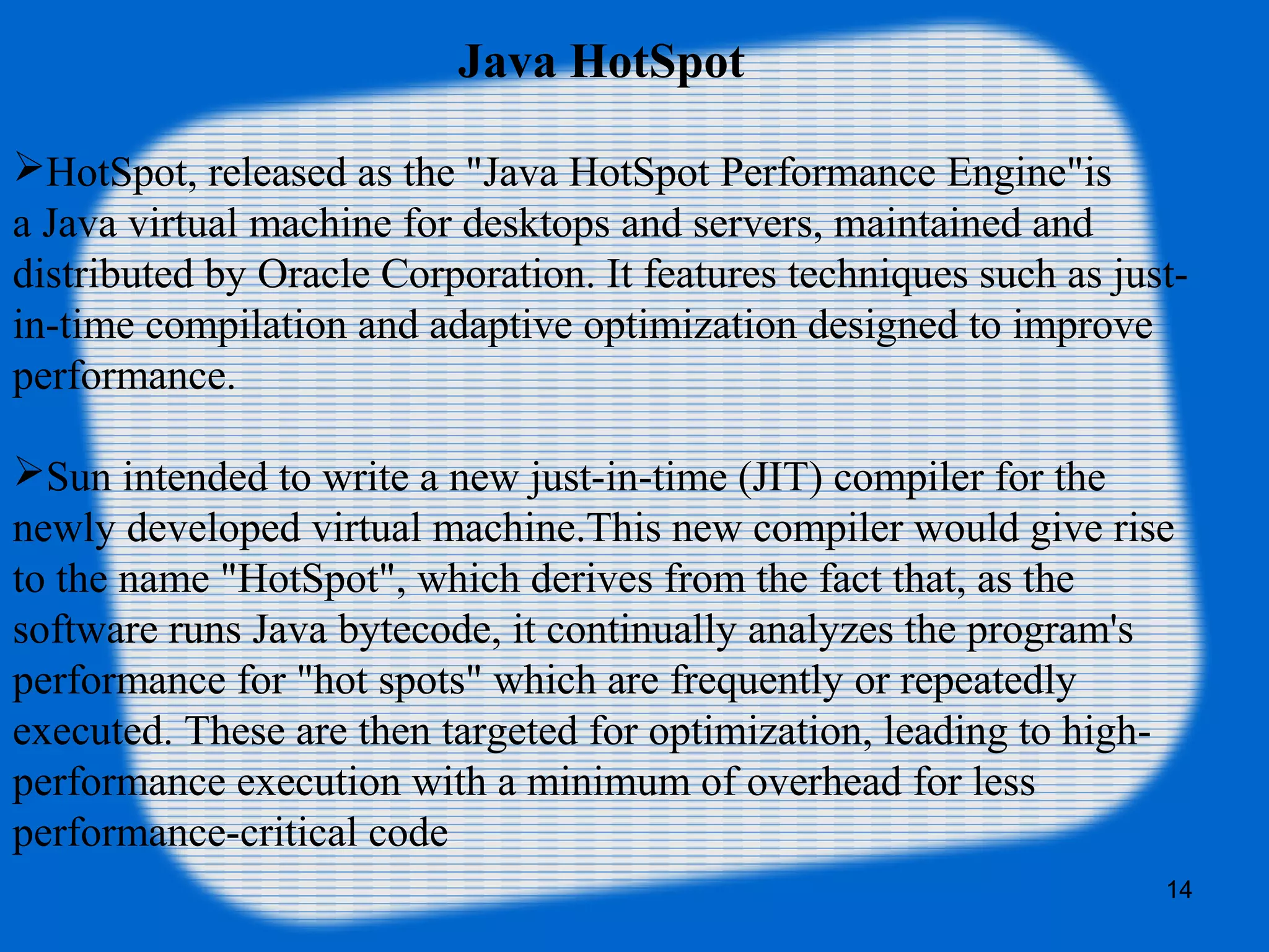 14
HotSpot, released as the "Java HotSpot Performance Engine"is
a Java virtual machine for desktops and servers, maintained and
distributed by Oracle Corporation. It features techniques such as just-
in-time compilation and adaptive optimization designed to improve
performance.
Sun intended to write a new just-in-time (JIT) compiler for the
newly developed virtual machine.This new compiler would give rise
to the name "HotSpot", which derives from the fact that, as the
software runs Java bytecode, it continually analyzes the program's
performance for "hot spots" which are frequently or repeatedly
executed. These are then targeted for optimization, leading to high-
performance execution with a minimum of overhead for less
performance-critical code
Java HotSpot
 