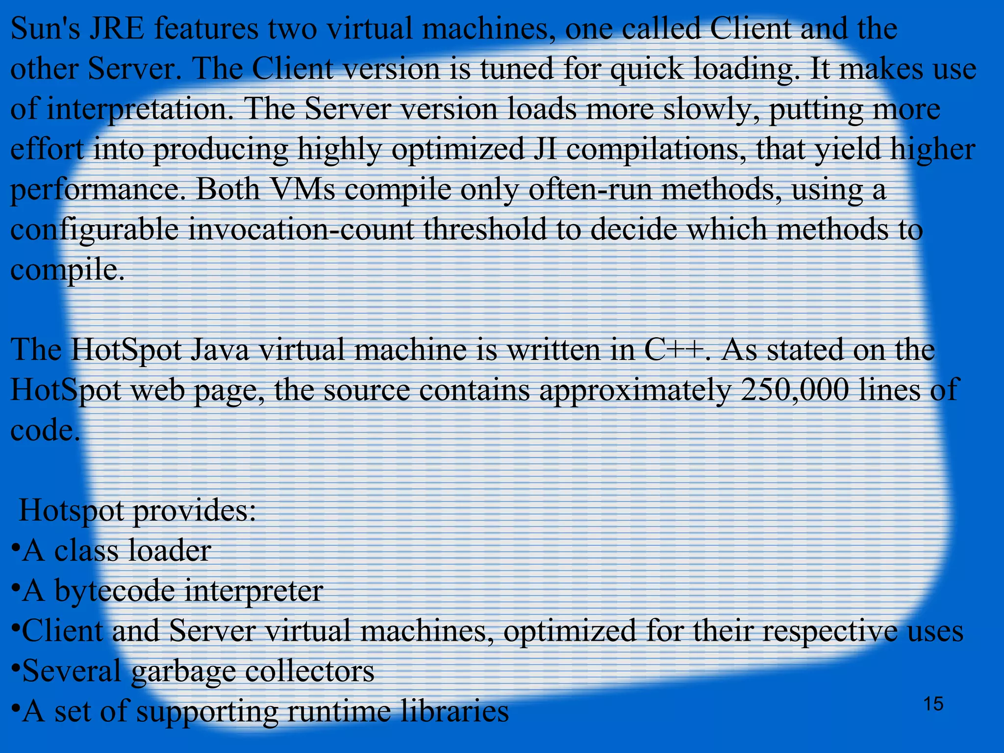 15
Sun's JRE features two virtual machines, one called Client and the
other Server. The Client version is tuned for quick loading. It makes use
of interpretation. The Server version loads more slowly, putting more
effort into producing highly optimized JI compilations, that yield higher
performance. Both VMs compile only often-run methods, using a
configurable invocation-count threshold to decide which methods to
compile.
The HotSpot Java virtual machine is written in C++. As stated on the
HotSpot web page, the source contains approximately 250,000 lines of
code.
Hotspot provides:
•A class loader
•A bytecode interpreter
•Client and Server virtual machines, optimized for their respective uses
•Several garbage collectors
•A set of supporting runtime libraries
 