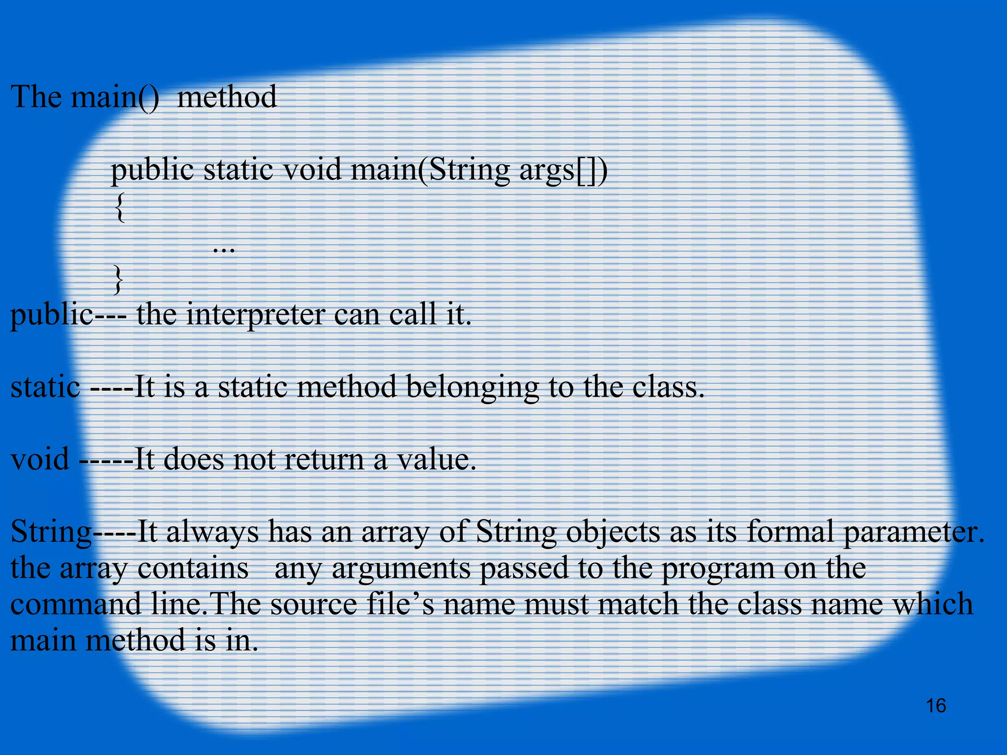 16
The main() method
public static void main(String args[])
{
...
}
public--- the interpreter can call it.
static ----It is a static method belonging to the class.
void -----It does not return a value.
String----It always has an array of String objects as its formal parameter.
the array contains any arguments passed to the program on the
command line.The source file’s name must match the class name which
main method is in.
 