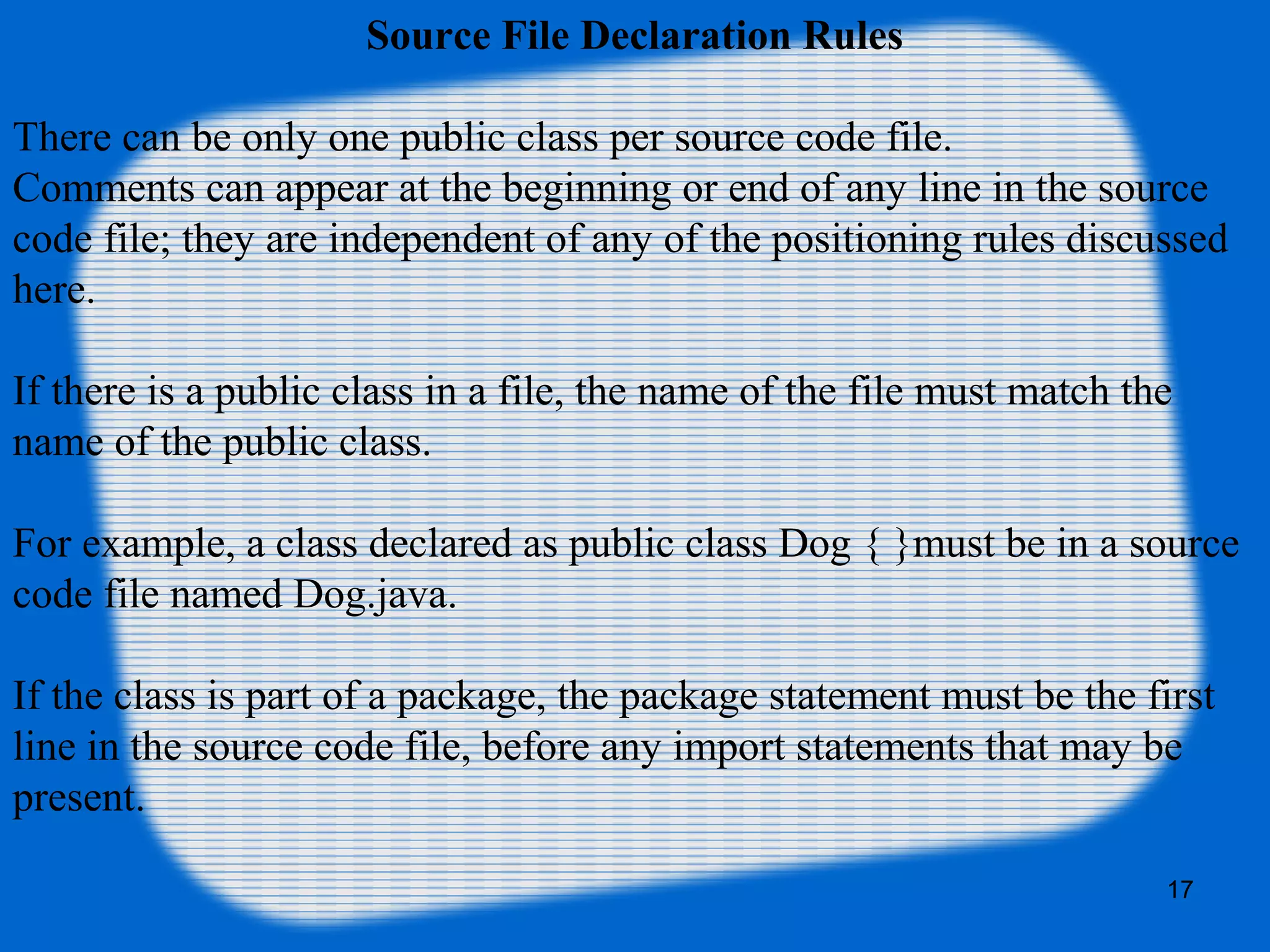 17
Source File Declaration Rules
There can be only one public class per source code file.
Comments can appear at the beginning or end of any line in the source
code file; they are independent of any of the positioning rules discussed
here.
If there is a public class in a file, the name of the file must match the
name of the public class.
For example, a class declared as public class Dog { }must be in a source
code file named Dog.java.
If the class is part of a package, the package statement must be the first
line in the source code file, before any import statements that may be
present.
 