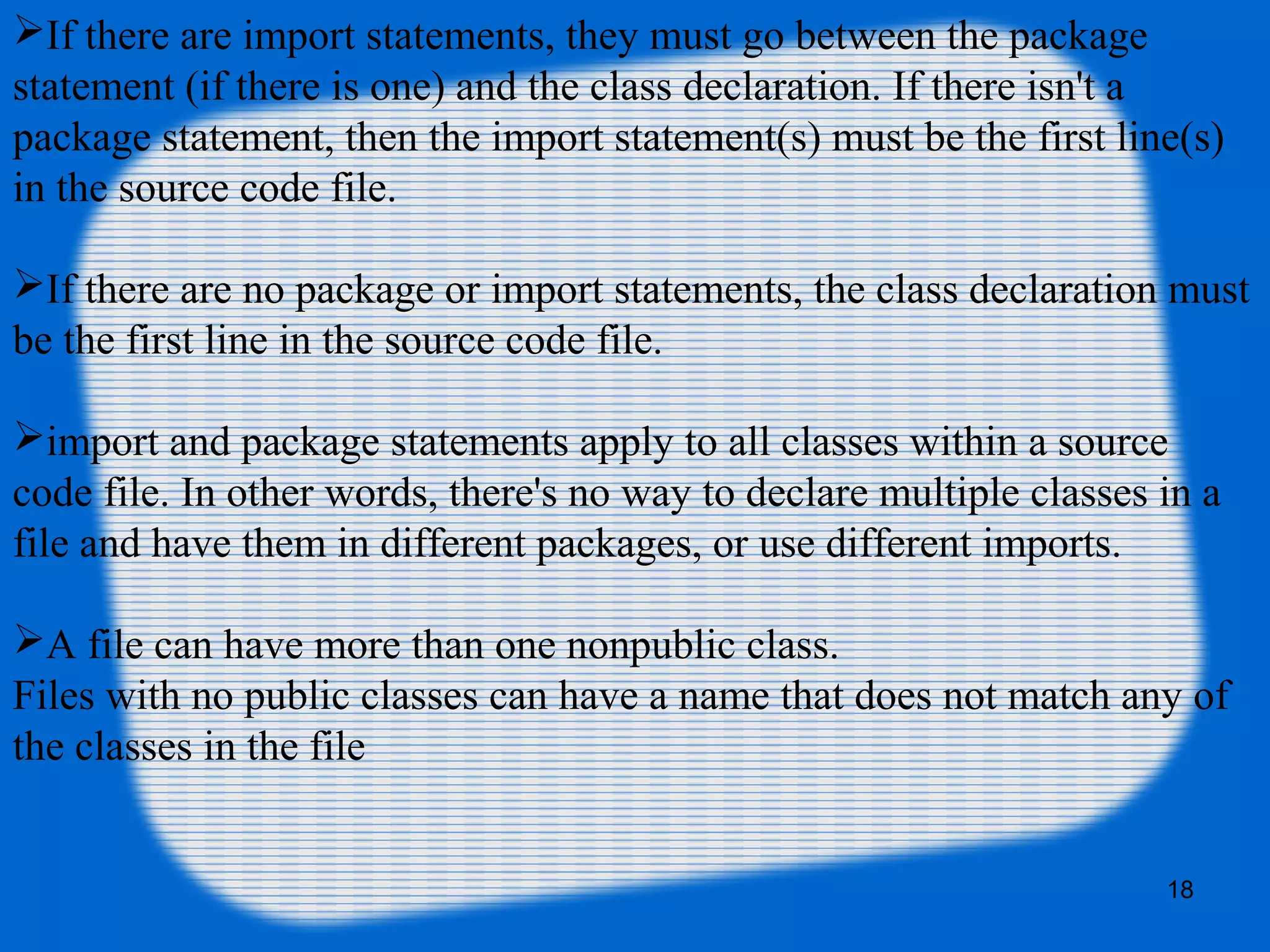 18
If there are import statements, they must go between the package
statement (if there is one) and the class declaration. If there isn't a
package statement, then the import statement(s) must be the first line(s)
in the source code file.
If there are no package or import statements, the class declaration must
be the first line in the source code file.
import and package statements apply to all classes within a source
code file. In other words, there's no way to declare multiple classes in a
file and have them in different packages, or use different imports.
A file can have more than one nonpublic class.
Files with no public classes can have a name that does not match any of
the classes in the file
 