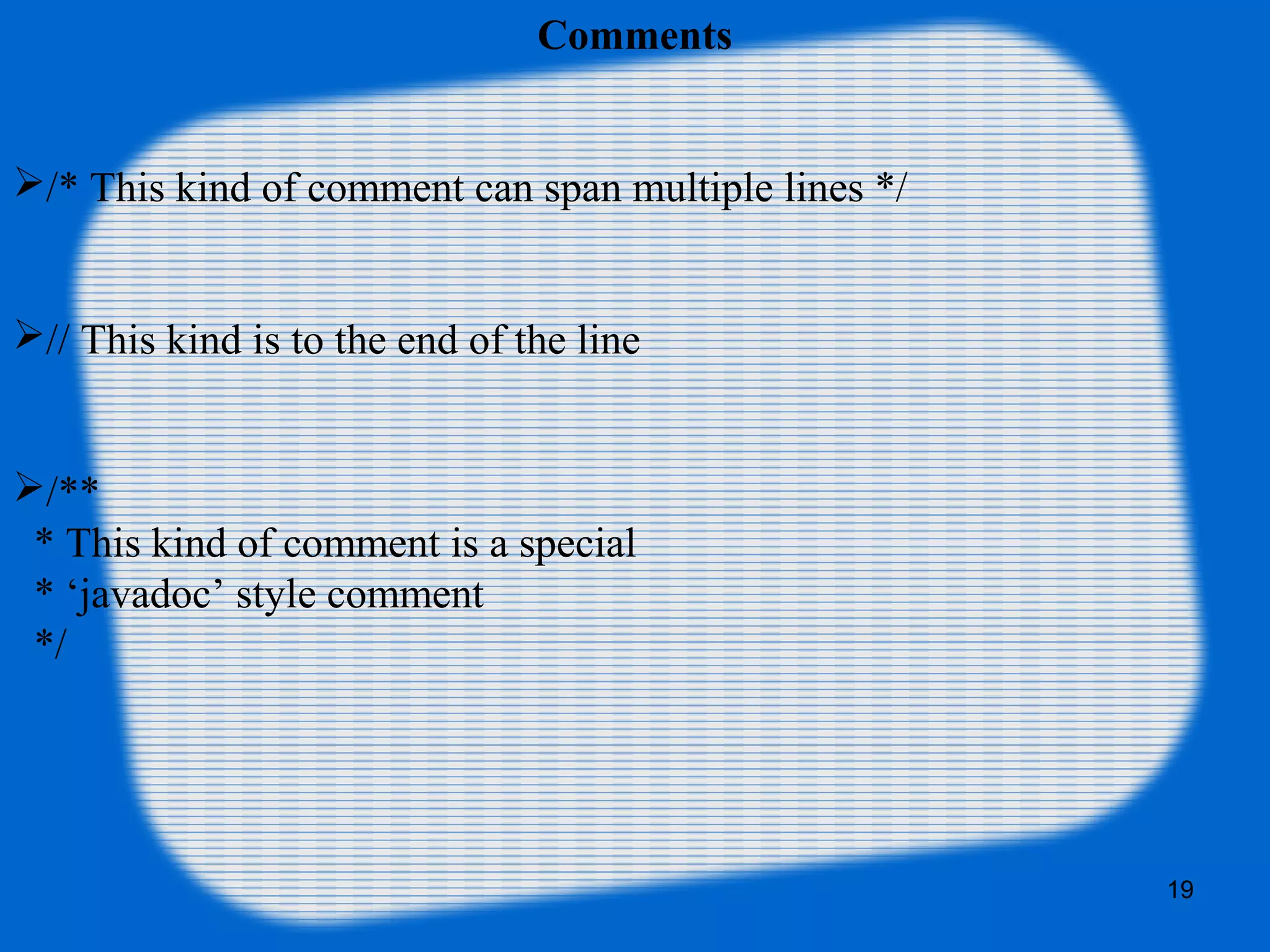 19
Comments
/* This kind of comment can span multiple lines */
// This kind is to the end of the line
/**
* This kind of comment is a special
* ‘javadoc’ style comment
*/
 
