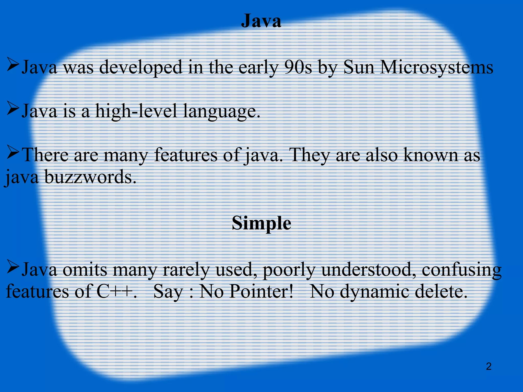 2
Java
Java was developed in the early 90s by Sun Microsystems
Java is a high-level language.
There are many features of java. They are also known as
java buzzwords.
Simple
Java omits many rarely used, poorly understood, confusing
features of C++. Say : No Pointer! No dynamic delete.
 