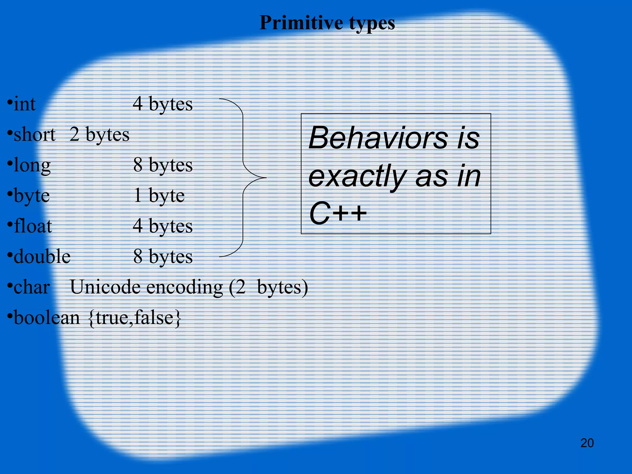 20
Primitive types
•int 4 bytes
•short 2 bytes
•long 8 bytes
•byte 1 byte
•float 4 bytes
•double 8 bytes
•char Unicode encoding (2 bytes)
•boolean {true,false}
Behaviors is
exactly as in
C++
 
