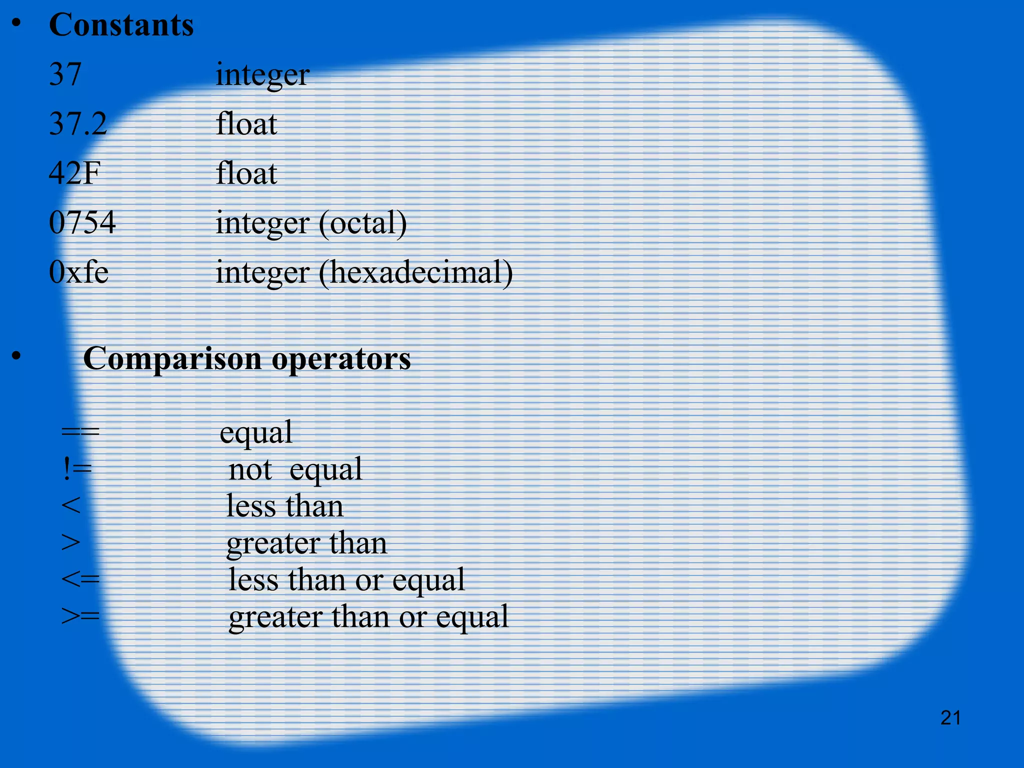 21
• Constants
37 integer
37.2 float
42F float
0754 integer (octal)
0xfe integer (hexadecimal)
• Comparison operators
== equal
!= not equal
< less than
> greater than
<= less than or equal
>= greater than or equal
 