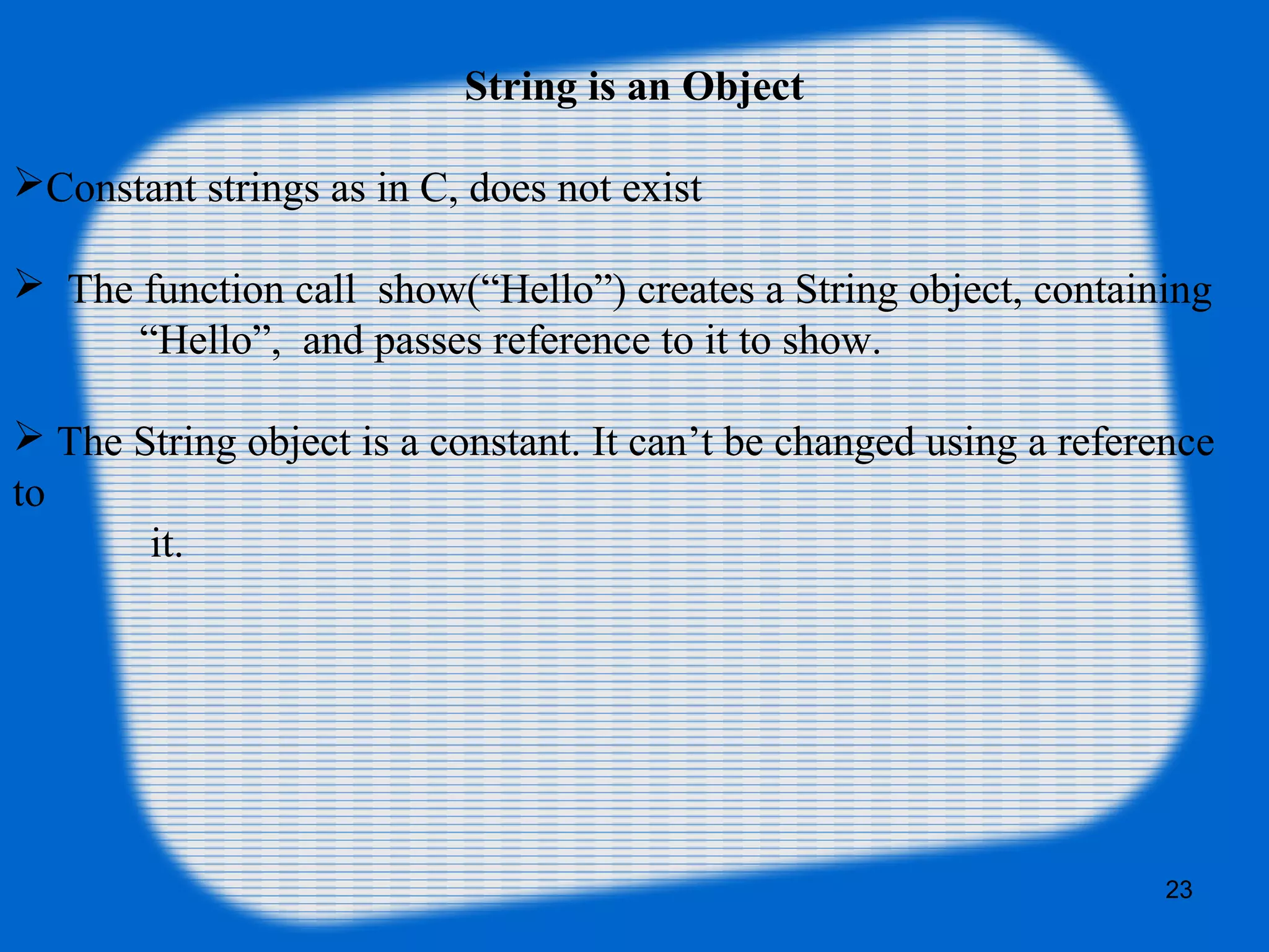 23
String is an Object
Constant strings as in C, does not exist
 The function call show(“Hello”) creates a String object, containing
“Hello”, and passes reference to it to show.
 The String object is a constant. It can’t be changed using a reference
to
it.
 