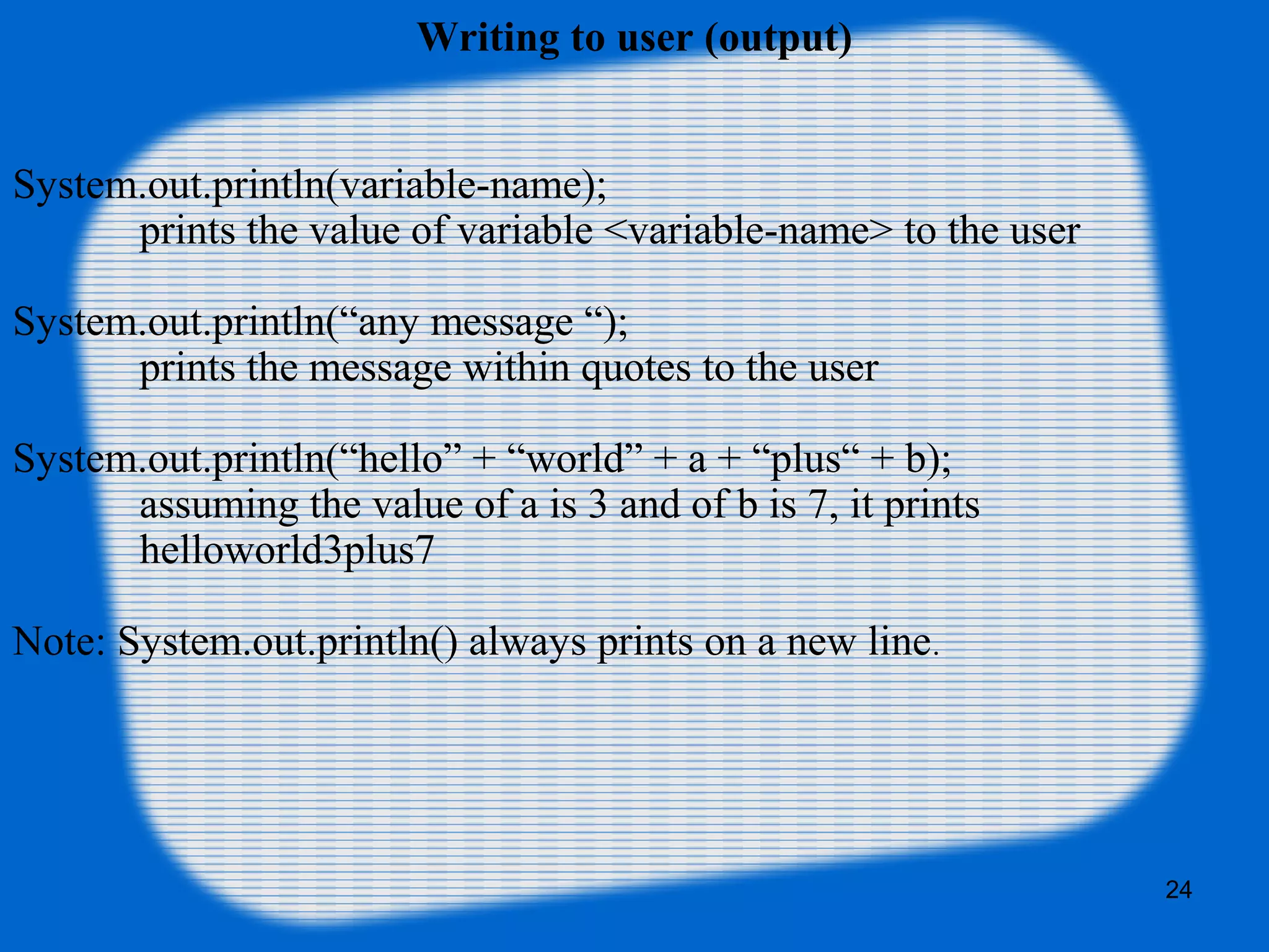 24
Writing to user (output)
System.out.println(variable-name);
prints the value of variable <variable-name> to the user
System.out.println(“any message “);
prints the message within quotes to the user
System.out.println(“hello” + “world” + a + “plus“ + b);
assuming the value of a is 3 and of b is 7, it prints
helloworld3plus7
Note: System.out.println() always prints on a new line.
 