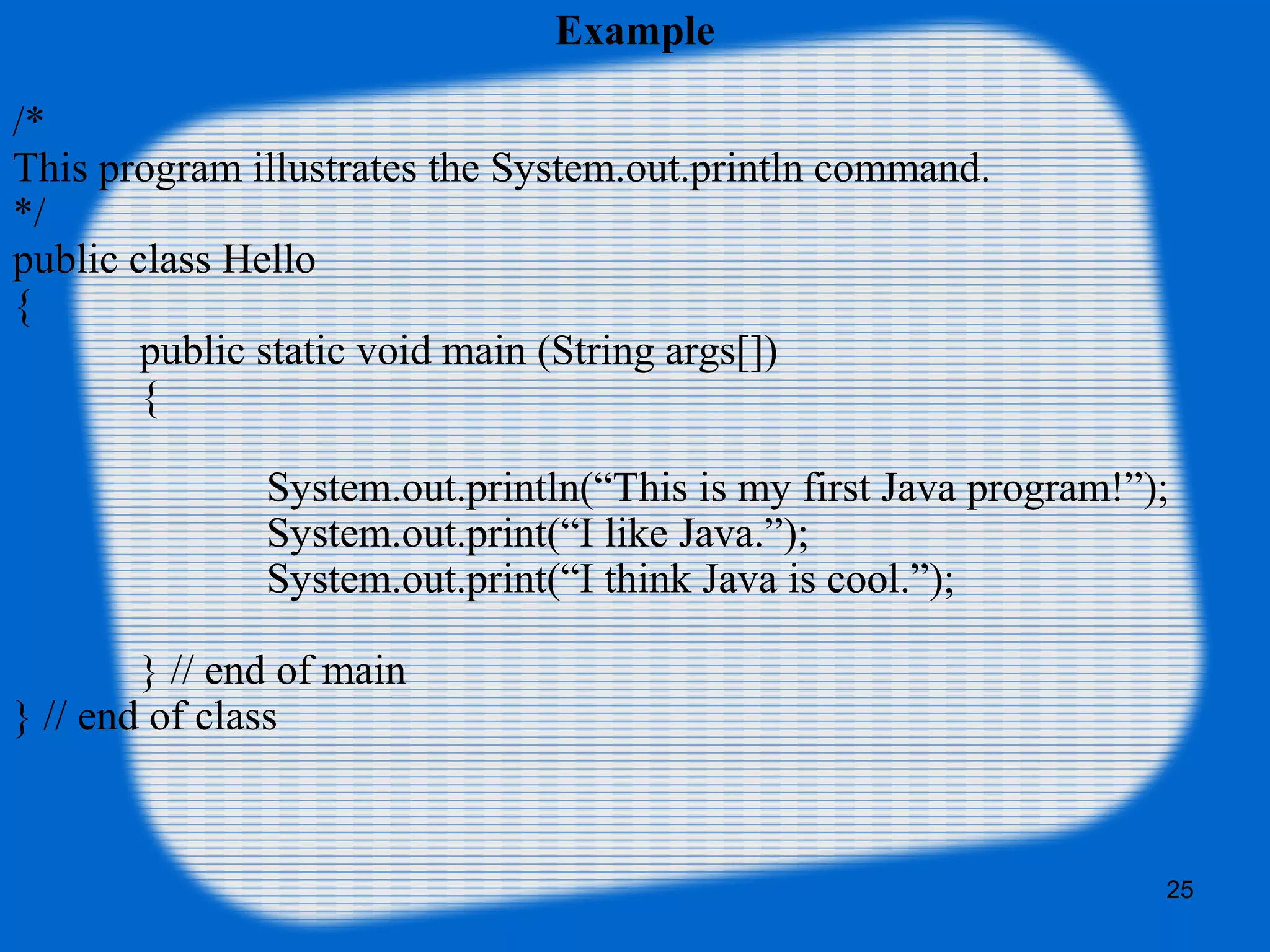 25
Example
/*
This program illustrates the System.out.println command.
*/
public class Hello
{
public static void main (String args[])
{
System.out.println(“This is my first Java program!”);
System.out.print(“I like Java.”);
System.out.print(“I think Java is cool.”);
} // end of main
} // end of class
 