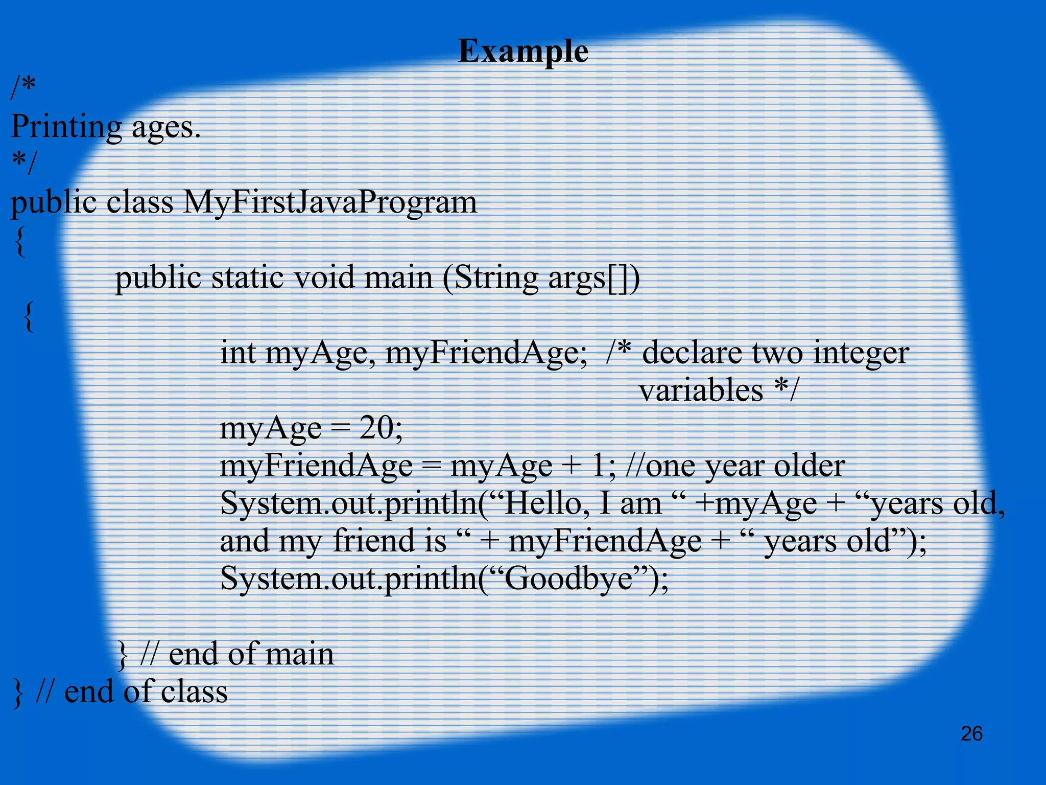 26
Example
/*
Printing ages.
*/
public class MyFirstJavaProgram
{
public static void main (String args[])
{
int myAge, myFriendAge; /* declare two integer
variables */
myAge = 20;
myFriendAge = myAge + 1; //one year older
System.out.println(“Hello, I am “ +myAge + “years old,
and my friend is “ + myFriendAge + “ years old”);
System.out.println(“Goodbye”);
} // end of main
} // end of class
 