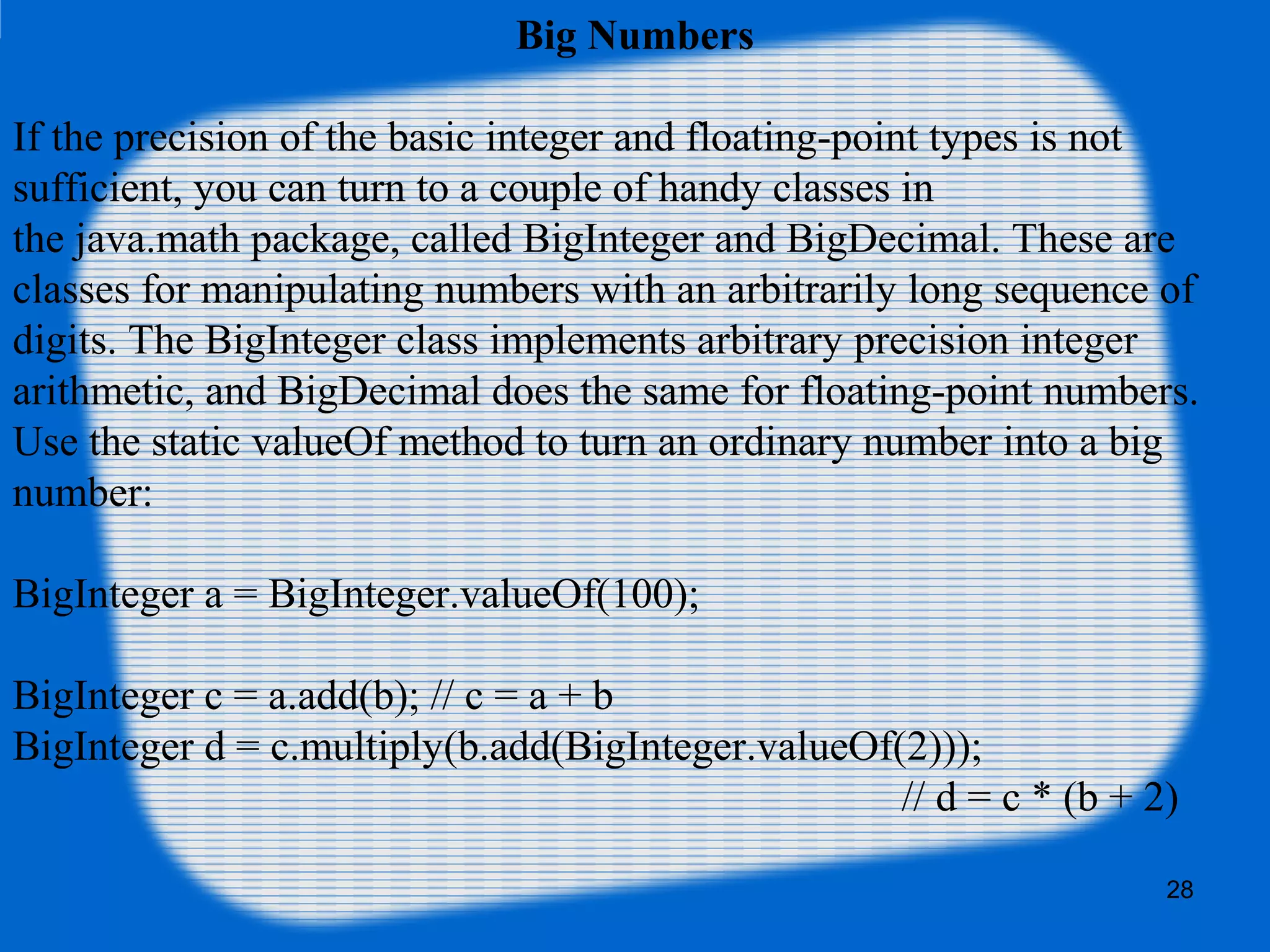 28
Big Numbers
If the precision of the basic integer and floating-point types is not
sufficient, you can turn to a couple of handy classes in
the java.math package, called BigInteger and BigDecimal. These are
classes for manipulating numbers with an arbitrarily long sequence of
digits. The BigInteger class implements arbitrary precision integer
arithmetic, and BigDecimal does the same for floating-point numbers.
Use the static valueOf method to turn an ordinary number into a big
number:
BigInteger a = BigInteger.valueOf(100);
BigInteger c = a.add(b); // c = a + b
BigInteger d = c.multiply(b.add(BigInteger.valueOf(2)));
// d = c * (b + 2)
 