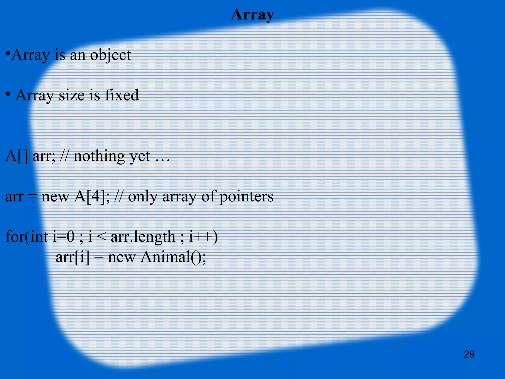 29
Array
•Array is an object
• Array size is fixed
A[] arr; // nothing yet …
arr = new A[4]; // only array of pointers
for(int i=0 ; i < arr.length ; i++)
arr[i] = new Animal();
 